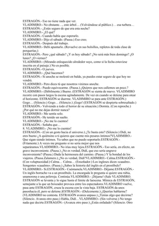 ESTRAGÓN.- Eso no tiene nada que ver.
VLADIMIRO.- No obstante…, este árbol… (Volviéndose al público.) . . esa turbera…
ESTRAGÓN.- ¿Estás seguro de que era esta noche?
VLADIMIRO.- ¿El qué?
ESTRAGÓN.- Cuando había que esperarlo.
VLADIMIRO.- Dijo el sábado. (Pausa.) Eso creo.
ESTRAGÓN.- Después del trabajo.
VLADIMIRO.- Debí apuntarlo. (Revuelve en sus bolsillos, repletos de toda clase de
porquerías.)
ESTRAGÓN.- Pero ¿qué sábado? ¿Y es hoy sábado? ¿No será más bien domingo? ¿O
lunes? ¿O viernes?
VLADIMIRO.- (Mirando enloquecido alrededor suyo, como si la fecha estuviese
inscrita en el paisaje.) No es posible.
ESTRAGÓN.- O jueves.
VLADIMIRO.- ¿Qué hacemos?
ESTRAGÓN.- Si anoche se molestó en balde, ya puedes estar seguro de que hoy no
vendrá.
VLADIMIRO.- Pero dices tú que nosotros vinimos anoche.
ESTRAGÓN.- Puedo equivocarme. (Pausa.) ¿Quieres que nos callemos un poco.?
VLADIMIRO.- (Débilmente.) Bueno. (ESTRAGÓN se sienta de nuevo. VLADIMIRO
recorre con pasos largos la escena agitadamente. De vez en cuando se detiene para otear
el horizonte. ESTRAGÓN se duerme. VLADIMIRO se para ante ESTRAGÓN.)
Gogo… (Silencio.) Gogo… (Silencio.) ¡Gogo! (ESTRAGÓN se despierta sobresaltado.)
ESTRAGÓN.- Volviendo a todo el horror de su situación.) Dormía. (Con reproche.)
¿Por qué no me dejas dormir nunca?
VLADIMIRO.- Me sentía solo.
ESTRAGÓN.- He tenido un sueño.
VLADIMIRO.- ¡No me lo cuentes!
ESTRAGÓN.- Soñaba que…
8. VLADIMIRO.- ¡No me lo cuentes!
ESTRAGÓN.- (Con un gesto hacia el universo.) ¿Te basta esto? (Silencio.) Didi, no
eres bueno ¿A quiénsino a ti quieres que cuente mis pesares íntimos?VLADIMIRO.-
Que sigan siendo íntimos. Ya sabes que no puedo soportarlo.ESTRAGÓN.-
(Fríamente.) A veces me pregunto si no seria mejor que nos
separáramos.VLADIMIRO.- No irías muy lejos.ESTRAGÓN.- Eso sería, en efecto, un
grave inconveniente. (Pausa.) ¿No es verdad, Didí, que eso sería ungrave
inconveniente? (Pausa.) Dada la hermosura del camino. (Pausa.) Y la bondad de los
viajeros. (Pausa.Zalamero.) ¿No es verdad, Didí?VLADIMIRO.- Calma.ESTRAGÓN.-
(Con voluptuosidad.) Calma… Calma… (Ensoñador.) Los ingleses dicen «caaalm».
Songentes «caaalms». (Pausa.) ¿Sabes la historia del inglés en el prostíbulo?
VLADIMIRO.- Sí.ESTRAGÓN.- Cuéntamela.VLADIMIRO.- Déjame.ESTRAGÓN.-
Un inglés borracho va a un prostíbulo. La encargada le pregunta si quiere una rubia,
unamorena o una pelirroja. Continúa.VLADIMIRO.- ¡Déjame! (Sale VLADIMIRO.
ESTRAGÓN se levanta y lo sigue hasta el límite de laescena. Mímica de ESTRAGÓN,
semejante a la que un boxeador provoca entre los espectadores.VLADIMIRO vuelve,
pasa ante ESTRAGÓN, cruza la escena con la vista baja. ESTRAGÓN da unos
pasoshacia él, pero se detiene.)ESTRAGÓN.- (Dulcemente.) ¿Querías hablarme?
(VLADIMIRO no contesta. ESTRAGÓN avanza unpaso.) ¿Tenias algo que decirme?
(Silencio. Avanza otro paso.) Habla, Didí…VLADIMIRO.- (Sin volverse.) No tengo
nada que decirte.ESTRAGÓN.- (Avanza otro paso.) ¿Estás enfadado? (Silencio. Otro
 