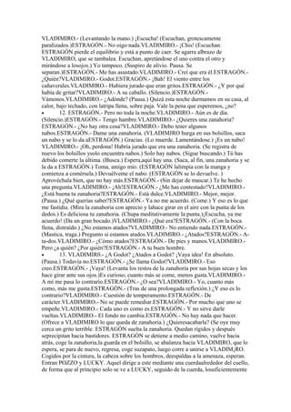VLADIMIRO.- (Levantando la mano.) ¡Escucha! (Escuchan, grotescamente
paralizados.)ESTRAGÓN.- No oigo nada.VLADIMIRO.- ¡Chis! (Escuchan.
ESTRAGÓN pierde el equilibrio y está a punto de caer. Se agarra albrazo de
VLADIMIRO, que se tambalea. Escuchan, apretándose el uno contra el otro y
mirándose a losojos.) Yo tampoco. (Suspiro de alivio. Pausa. Se
separan.)ESTRAGÓN.- Me has asustado.VLADIMIRO.- Creí que era él.ESTRAGÓN.-
¿Quién?VLADIMIRO.- Godot.ESTRAGÓN.- ¡Bah! El viento entre los
cañaverales.VLADIMIRO.- Hubiera jurado que eran gritos.ESTRAGÓN.- ¿Y por qué
había de gritar?VLADIMIRO.- A su caballo. (Silencio.)ESTRAGÓN.-
Vámonos.VLADIMIRO.- ¿Adónde? (Pausa.) Quizá esta noche durmamos en su casa, al
calor, bajo techado, con latripa llena, sobre paja. Vale la pena que esperemos, ¿no?
•       12. ESTRAGÓN.- Pero no toda la noche.VLADIMIRO.- Aún es de día.
(Silencio.)ESTRAGÓN.- Tengo hambre.VLADIMIRO.- ¿Quieres una zanahoria?
ESTRAGÓN.- ¿No hay otra cosa?VLADIMIRO.- Debo tener algunos
nabos.ESTRAGÓN.- Dame una zanahoria. (VLADIMJRO hurga en sus bolsillos, saca
un nabo y se lo da aESTRAGÓN.) Gracias. (Lo muerde. Lamentándose.) ¡Es un nabo!
VLADIMIRO.- ¡Oh, perdona! Habría jurado que era una zanahoria. (Se registra de
nuevo los bolsillos ysolo encuentra nabos.) Solo hay nabos. (Sigue buscando.) Tú has
debido comerte la última. (Busca.) Espera,aquí hay una. (Saca, al fin, una zanahoria y se
la da a ESTRAGÓN.) Toma, amigo mío. (ESTRAGÓN lalimpia con la manga y
comienza a comérsela.) Devuélveme el nabo. (ESTRAGÓN se lo devuelve. )
Aprovéchala bien, que no hay más.ESTRAGÓN.- (Sin dejar de mascar.) Te he hecho
una pregunta.VLADIMIRO.- ¡Ah!ESTRAGÓN.- ¿Me has contestado?VLADIMIRO.-
¿Está buena tu zanahoria?ESTRAGÓN.- Está dulce.VLADIMIRO.- Mejor, mejor.
(Pausa.) ¿Qué querías saber?ESTRAGÓN.- Ya no me acuerdo. (Come.) Y eso es lo que
me fastidia. (Mira la zanahoria con aprecio y lahace girar en el aire con la punta de los
dedos.) Es deliciosa tu zanahoria. (Chupa meditativamente la punta.)¡Escucha, ya me
acuerdo! (Da un gran bocado.)VLADIMIRO.- ¿Qué era?ESTRAGÓN.- (Con la boca
llena, distraído.) ¿No estamos atados?VLADIMIRO.- No entiendo nada.ESTRAGÓN.-
(Mastica, traga.) Pregunto si estamos atados.VLADIMIRO.- ¿Atados?ESTRAGÓN.- A-
ta-dos.VLADIMIRO.- ¿Cómo atados?ESTRAGÓN.- De pies y manos.VLADIMIRO.-
Pero ¿a quién? ¿Por quién?ESTRAGÓN.- A tu buen hombre.
•       13. VLADIMIR0.- ¿A Godot? ¿Atados a Godot? ¡Vaya idea! En absoluto.
(Pausa.) Todavía no.ESTRAGÓN.- ¿Se llama Godot?VLADIMIRO.- Eso
creo.ESTRAGÓN.- ¡Vaya! (Levanta los restos de la zanahoria por sus hojas secas y los
hace girar ante sus ojos.)Es curioso; cuanto más se come, menos gusta.VLADIMIRO.-
A mí me pasa lo contrarío.ESTRAGÓN.- ¿O sea?VLADIMIRO.- Yo, cuanto más
como, más me gusta.ESTRAGÓN.- (Tras de una prolongada reflexión.) ¿Y eso es lo
contrario?VLADIMIRO.- Cuestión de temperamento.ESTRAGÓN.- De
carácter.VLADIMIRO.- No se puede remediar.ESTRAGÓN.- Por mucho que uno se
empeñe.VLADIMIRO.- Cada uno es como es.ESTRAGÓN.- Y no sirve darle
vueltas.VLADIMIRO.- El fondo no cambia.ESTRAGÓN.- No hay nada que hacer.
(Ofrece a VLADIMIRO lo que queda de zanahoria.) ¿Quieresacabarla? (Se oye muy
cerca un grito terrible. ESTRAGÓN suelta la zanahoria. Quedan rígidos y después
seprecipitan hacia bastidores. ESTRAGÓN se detiene a medio camino, vuelve hacia
atrás, coge la zanahoria,la guarda en el bolsillo, se abalanza hacia VLADIMIRO, que lo
espera, se para de nuevo, regresa, coge suzapato, luego corre a unirse a VLADIM¡RO.
Cogidos por la cintura, la cabeza sobre los hombros, deespaldas a la amenaza, esperan.
Entran POZZO y LUCKY. Aquel dirige a este mediante una cuerdaalrededor del cuello,
de forma que al principio solo se ve a LUCKY, seguido de la cuerda, losuficientemente
 