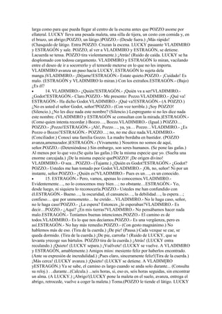 larga como para que pueda llegar al centro de la escena antes que POZZO asome por
ellateral. LUCKY lleva una pesada maleta, una silla de tijera, un cesto con comida y, en
el brazo, un abrigo;POZZO, un látigo.)POZZO.- (Desde fuera.) ¡Más rápido!
(Chasquido de látigo. Entra POZZO. Cruzan la escena. LUCKY pasaante VLADIMIRO
y ESTRAGÓN y sale. POZZO, al ver a VLADIMIRO y ESTRAGÓN, se detiene.
Lacuerda se tensa. POZZO tira violentamente.) ¡Atrás! (Ruido de caída. LUCKY se ha
desplomado con todosu cargamento. VLADIMIRO y ESTRAGÓN lo miran, vacilando
entre el deseo de ir a socorrerlo y el temorde meterse en lo que no les importa.
VLADIMIRO avanza un paso hacia LUCKY, ESTRAGÓN lo sujeta dela
manga.)VLADIMIRO.- ¡Déjame!ESTRAGÓN.- Estate quieto.POZZO.- ¡Cuidado! Es
malo. (ESTRAGÓN y VLADIMIRO lo miran.) Con los extraños.ESTRAGÓN.- (Bajo)
¿Es él?
•       14. VLADIMIRO.- ¿Quién?ESTRAGÓN.- ¡Quién va a ser!VLADIMIRO.-
¿Godot?ESTRAGÓN.- Claro.POZZO.- Me presento: Pozzo.VLADIMIRO.- ¡Qué va!
ESTRAGÓN.- Ha dicho Godot.VLADIMIRO.- ¡Qué va!ESTRAGÓN.- (A POZZO.)
¿No es usted el señor Godot, señor?POZZO.- (Con voz terrible.) ¡Soy POZZO!
(Silencio.) ¿No les dice nada este nombre? (Silencio.) Lespregunto si no les dice nada
este nombre. (VLADIMIRO y ESTRAGÓN se consultan con la mirada.)ESTRAGÓN.-
(Como quien intenta recordar.) Bozzo…, Bozzo.VLADIMIRO.- (Igual.) POZZO…
POZZO.- ¡Pozzo!ESTRAGÓN.- ¡Ah!, Pozzo…, ya, ya… Pozzo…VLADIMIRO.- ¿Es
Pozzo o Bozzo?ESTRAGÓN.- POZZO…; no, no me dice nada.VLADIMIRO.-
(Conciliador.) Conocí una familia Gozzo. La madre bordaba en bastidor. (POZZO
avanza,amenazador.)ESTRAGÓN.- (Vivamente.) Nosotros no somos de aquí,
señor.POZZO.- (Deteniéndose.) Sin embargo, son seres humanos. (Se pone las gafas.)
Al menos por lo que veo.(Se quita las gafas.) De la misma especie que yo. (Suelta una
enorme carcajada.) ¡De la misma especie quePOZZO! ¡De origen divino!
VLADIMIRO.- O sea…POZZO.- (Tajante.) ¿Quién es Godot?ESTRAGÓN.- ¿Godot?
POZZO.- Ustedes me han tomado por Godot.VLADIMIRO.- ¡Oh, no, señor! Ni por un
instante, señor.POZZO.- ¿Quién es?VLADIMIRO.- Pues es un…, es un conocido.
•       15. ESTRAGÓN.- Pero, vamos, apenas lo conocemos.VLADIMIRO.-
Evidentemente…, no lo conocemos muy bien…; no obstante…ESTRAGÓN.- Yo,
desde luego, ni siquiera lo reconocería.POZZO.- Ustedes me han confundido con
él.ESTRAGÓN.- Bueno…, la oscuridad, el cansancio…, la debilidad…, la espera…;
confieso… que por unmomento… he creído…VLADIMIRO.- No le haga caso, señor,
no le haga caso!POZZO.- ¿La espera? Entonces ¿lo esperaban?VLADIMIRO.- Es
decir…POZZO.- ¿Aquí? ¿En mis tierras?VLADIMIRO.- No pensábamos hacer nada
malo.ESTRAGÓN.- Teníamos buenas intenciones.POZZO.- El camino es de
todos.VLADIMlRO.- Es lo que nos decíamos.POZZO.- Es una vergüenza, pero es
así.ESTRAGÓN.- No hay más remedio.POZZO.- (Con gesto magnánimo.) No
hablemos más de eso. (Tira de la cuerda.) ¡De pie! (Pausa.) Cada vezque se cae, se
queda dormido. (Tira de la cuerda.) ¡De pie, carroña ! (Ruido de LUCKY, que se
levanta yrecoge sus bártulos. POZZO tira de la cuerda.) ¡Atrás! (LUCKY entra
reculando.) ¡Quieto! (LUCKY separa.) ¡Vuélvete! (LUCKY se vuelve. A VLADIMIRO
y ESTRAGÓN, amablemente.) Amigos míos: mesiento feliz por haberlos encontrado.
(Ante su expresión de incredulidad.) ¡Pues claro, sinceramente feliz!(Tira de la cuerda.)
¡Más cerca! (LUCKY avanza.) ¡Quieto! (LUCKY se detiene. A VLADIM[RO
yESTRAGÓN.) Ya se sabe, el camino es largo cuando se anda solo durante... (Consulta
su reloj.) . ..durante...(Calcula.) ...seis horas, si, eso es, seis horas seguidas, sin encontrar
un alma. (A LUCKY.) ¡Abrigo!(LUCKY pone la maleta en el suelo, avanza, entrega el
abrigo, retrocede, vuelve a coger la maleta.) Toma.(POZZO le tiende el látigo. LUCKY
 
