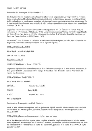 OBRA EN DOS ACTOS

Traducción del francés por PEDRO BARCELO

En el original francés, piéce en deux acfes; en las ediciones en lengua inglesa, a Tragicomedy in two acts.
Como se sabe, Samuel Beckett publicó primeramente la obra en francés; este texto, así como la versión al
inglés realizada por el propio autor, ha sufrido a lo largo del tiempo numerosas y sucesivas alteraciones. En
la presente edición señalamos las principales de tales variantes, por el interés que puedan tener para el lector
estudioso. (N. del E.)

La primera versión francesa de En attendant Godol fue publicada por Les Éditions de Minuit, París, en
septiembre de 1952 (2.a ed., 1956; 3.aed., 1970). La versión americana de Waiting for Godot fue publicada
por Grove Press, New York, en 1954. La primera versión inglesa de Waiting for Godot fue publicada por
Faber and Faber, London, en 1956 (2.a ed., 1965).

En attendant Godot se estrenó el 5 de enero de 1953 en el Théatre Babylone, de Paris, bajo la dirección de
Roger Blm y decorados de Sergio Gerstein, con el siguiente reparto:

ESTRAGON Pierre LATOUR

VLADIMIR Lucien RAIMBOURG

LUCKY Jean MARTIN

POZZO Roger BLIN

UN JEUNE GARÇON … Serge LECOINTh

La primera representación en Gran Bretaña de Wait for Godot tuvo lugar en el Arts Théatre, de Londres, el
3 de agosto de 1955. La dirección estuvo a cargo de Peter Raíl y los decorados eran de Peter Snow. El
reparto fue el siguiente:

ESTRAGON Peter WooDTHORPE

VLADIMIR. Paul DANEMAN

LUCKY…                        Timothy BATESON

POZZO                        Peter BULL

A BOY                         Michael WALKi~R

ACTO PRIMERO

Camino en un descampado, con árbol. Atardecer

ESTRAGÓN, sentado en una piedra, trata de quitarse los zapatos. se afana obstinadamente en la tarea, con
las dos manos. Se detiene agotado, descansa; jadeando, vuelve a empezar. La misma operación. Entra
VLADIMIRO.

ESTRAGÓN.- (Renunciando nuevamente.) No hay nada que hacer.

VLADIMIRO.- (Acercándose a pasos cortos y rígidos, separadas las piernas.) Empiezo a creerlo. (Queda
inmóvil.) Durante mucho tiempo me he resistido a esta idea, diciéndome: Vladimiro, sé razonable; aún no lo
has intentado todo.» Y reemprendia la lucha. (Se reconcentra, pensando en la lucha. A ESTRAGÓN.) ¿Así
que otra vez ahí?
 