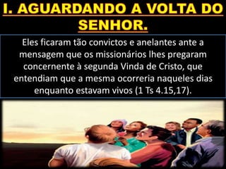 Eles ficaram tão convictos e anelantes ante a
mensagem que os missionários lhes pregaram
concernente à segunda Vinda de Cristo, que
entendiam que a mesma ocorreria naqueles dias
enquanto estavam vivos (1 Ts 4.15,17).
 