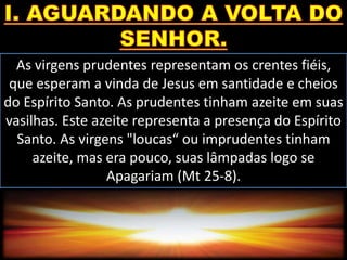 As virgens prudentes representam os crentes fiéis,
que esperam a vinda de Jesus em santidade e cheios
do Espírito Santo. As prudentes tinham azeite em suas
vasilhas. Este azeite representa a presença do Espírito
Santo. As virgens "loucas“ ou imprudentes tinham
azeite, mas era pouco, suas lâmpadas logo se
Apagariam (Mt 25-8).
 