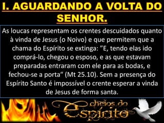 As loucas representam os crentes descuidados quanto
à vinda de Jesus (o Noivo) e que permitem que a
chama do Espírito se extinga: ”E, tendo elas ido
comprá-lo, chegou o esposo, e as que estavam
preparadas entraram com ele para as bodas, e
fechou-se a porta“ (Mt 25.10). Sem a presença do
Espírito Santo é impossível o crente esperar a vinda
de Jesus de forma santa.
 