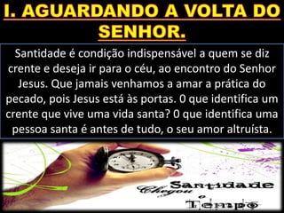 Santidade é condição indispensável a quem se diz
crente e deseja ir para o céu, ao encontro do Senhor
Jesus. Que jamais venhamos a amar a prática do
pecado, pois Jesus está às portas. 0 que identifica um
crente que vive uma vida santa? 0 que identifica uma
pessoa santa é antes de tudo, o seu amor altruísta.
 