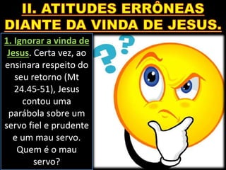 1. Ignorar a vinda de
Jesus. Certa vez, ao
ensinara respeito do
seu retorno (Mt
24.45-51), Jesus
contou uma
parábola sobre um
servo fiel e prudente
e um mau servo.
Quem é o mau
servo?
 