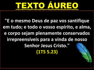 "E o mesmo Deus de paz vos santifique
em tudo; e todo o vosso espírito, e alma,
e corpo sejam plenamente conservados
irrepreensíveis para a vinda de nosso
Senhor Jesus Cristo."
(1TS 5.23)
 