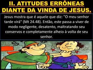 Jesus mostra que é aquele que diz: "O meu senhor
tarde virá" (Mt 24.48). Então, este passa a viver de
modo negligente, desatento, maltratando seu
conservos e completamente alheio à volta de seu
senhor.
 