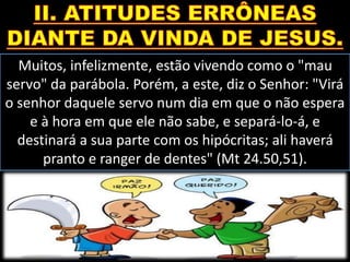 Muitos, infelizmente, estão vivendo como o "mau
servo" da parábola. Porém, a este, diz o Senhor: "Virá
o senhor daquele servo num dia em que o não espera
e à hora em que ele não sabe, e separá-lo-á, e
destinará a sua parte com os hipócritas; ali haverá
pranto e ranger de dentes" (Mt 24.50,51).
 