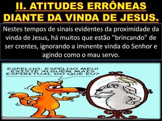 Nestes tempos de sinais evidentes da proximidade da
vinda de Jesus, há muitos que estão "brincando" de
ser crentes, ignorando a iminente vinda do Senhor e
agindo como o mau servo.
 