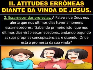 2. Escarnecer das profecias. A Palavra de Deus nos
alerta que nos últimos dias haveria homens
escarnecedores: "Sabendo primeiro isto: que nos
últimos dias virão escarnecedores, andando segundo
as suas próprias concupiscências, e dizendo: Onde
está a promessa da sua vinda?
 