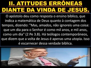 O apóstolo deu como resposta o ensino bíblico, que
indica a matemática de Deus quanto à contagem dos
tempos, dizendo: "Mas, amados, não ignoreis uma coisa:
que um dia para o Senhor é como mil anos, e mil anos,
como um dia" (2 Pe 3.8). Há teólogos contemporâneos,
que dizem que a volta de Jesus é apenas uma utopia. Isso
é escarnecer dessa verdade bíblica.
 
