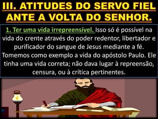 1. Ter uma vida irrepreensível. Isso só é possível na
vida do crente através do poder redentor, libertador e
purificador do sangue de Jesus mediante a fé.
Tomemos como exemplo a vida do apóstolo Paulo. Ele
tinha uma vida correta; não dava lugar à repreensão,
censura, ou à crítica pertinentes.
 