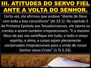 Certa vez, ele afirmou que andava "diante de Deus
com toda a boa consciência" (At 23.1). No capítulo 5
da Primeira Epístola aos Tessalonicenses, ele exorta os
crentes a serem também irrepreensíveis: "E o mesmo
Deus de paz vos santifique em tudo; e todo o vosso
espírito, e alma, e corpo sejam plenamente
conservados irrepreensíveis para a vinda de nosso
Senhor Jesus Cristo" (1 Ts 5.23).
 