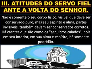 Não é somente o seu corpo físico, visível que deve ser
conservado puro, mas seu espírito e alma, partes
invisíveis, também devem ser conservados corretos.
Há crentes que são como os "sepulcros caiados", pois
em seu interior, em sua alma e espírito, há somente
podridão.
 