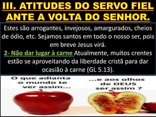 Estes são arrogantes, invejosos, amargurados, cheios
de ódio, etc. Sejamos santos em todo o nosso ser, pois
em breve Jesus virá.
2- Não dar lugar à carne Atualmente, muitos crentes
estão se aproveitando da liberdade cristã para dar
ocasião à carne (GL 5.13).
 