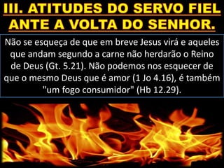 Não se esqueça de que em breve Jesus virá e aqueles
que andam segundo a carne não herdarão o Reino
de Deus (Gt. 5.21). Não podemos nos esquecer de
que o mesmo Deus que é amor (1 Jo 4.16), é também
"um fogo consumidor" (Hb 12.29).
 