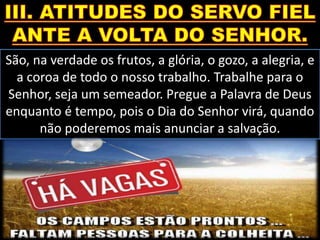 São, na verdade os frutos, a glória, o gozo, a alegria, e
a coroa de todo o nosso trabalho. Trabalhe para o
Senhor, seja um semeador. Pregue a Palavra de Deus
enquanto é tempo, pois o Dia do Senhor virá, quando
não poderemos mais anunciar a salvação.
 