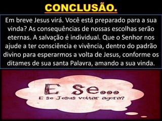Em breve Jesus virá. Você está preparado para a sua
vinda? As consequências de nossas escolhas serão
eternas. A salvação é individual. Que o Senhor nos
ajude a ter consciência e vivência, dentro do padrão
divino para esperarmos a volta de Jesus, conforme os
ditames de sua santa Palavra, amando a sua vinda.
 