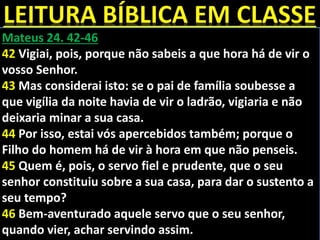 Mateus 24. 42-46
42 Vigiai, pois, porque não sabeis a que hora há de vir o
vosso Senhor.
43 Mas considerai isto: se o pai de família soubesse a
que vigília da noite havia de vir o ladrão, vigiaria e não
deixaria minar a sua casa.
44 Por isso, estai vós apercebidos também; porque o
Filho do homem há de vir à hora em que não penseis.
45 Quem é, pois, o servo fiel e prudente, que o seu
senhor constituiu sobre a sua casa, para dar o sustento a
seu tempo?
46 Bem-aventurado aquele servo que o seu senhor,
quando vier, achar servindo assim.
 