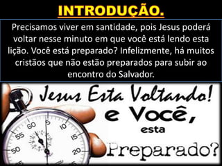 Precisamos viver em santidade, pois Jesus poderá
voltar nesse minuto em que você está lendo esta
lição. Você está preparado? Infelizmente, há muitos
cristãos que não estão preparados para subir ao
encontro do Salvador.
 