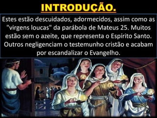 Estes estão descuidados, adormecidos, assim como as
"virgens loucas" da parábola de Mateus 25. Muitos
estão sem o azeite, que representa o Espírito Santo.
Outros negligenciam o testemunho cristão e acabam
por escandalizar o Evangelho.
 