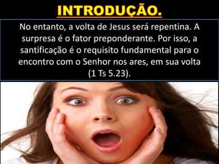 No entanto, a volta de Jesus será repentina. A
surpresa é o fator preponderante. Por isso, a
santificação é o requisito fundamental para o
encontro com o Senhor nos ares, em sua volta
(1 Ts 5.23).
 