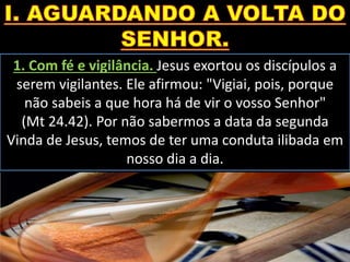 1. Com fé e vigilância. Jesus exortou os discípulos a
serem vigilantes. Ele afirmou: "Vigiai, pois, porque
não sabeis a que hora há de vir o vosso Senhor"
(Mt 24.42). Por não sabermos a data da segunda
Vinda de Jesus, temos de ter uma conduta ilibada em
nosso dia a dia.
 
