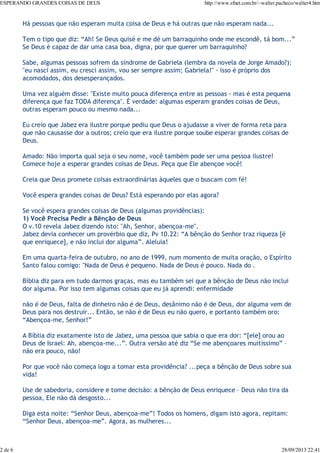 ESPERANDO GRANDES COISAS DE DEUS

2 de 6

http://www.sfnet.com.br/~walter.pacheco/walter4.htm

Há pessoas que não esperam muita coisa de Deus e há outras que não esperam nada...
Tem o tipo que diz: “Ah! Se Deus quisé e me dé um barraquinho onde me escondê, tá bom...”
Se Deus é capaz de dar uma casa boa, digna, por que querer um barraquinho?
Sabe, algumas pessoas sofrem da síndrome de Gabriela (lembra da novela de Jorge Amado?):
"eu nasci assim, eu cresci assim, vou ser sempre assim; Gabriela!" - isso é próprio dos
acomodados, dos desesperançados.
Uma vez alguém disse: "Existe muito pouca diferença entre as pessoas - mas é esta pequena
diferença que faz TODA diferença". É verdade: algumas esperam grandes coisas de Deus,
outras esperam pouco ou mesmo nada...
Eu creio que Jabez era ilustre porque pediu que Deus o ajudasse a viver de forma reta para
que não causasse dor a outros; creio que era ilustre porque soube esperar grandes coisas de
Deus.
Amado: Não importa qual seja o seu nome, você também pode ser uma pessoa ilustre!
Comece hoje a esperar grandes coisas de Deus. Peça que Ele abençoe você!
Creia que Deus promete coisas extraordinárias àqueles que o buscam com fé!
Você espera grandes coisas de Deus? Está esperando por elas agora?
Se você espera grandes coisas de Deus (algumas providências):
1) Você Precisa Pedir a Bênção de Deus
O v.10 revela Jabez dizendo isto: "Ah, Senhor, abençoa-me".
Jabez devia conhecer um provérbio que diz, Pv 10.22: “A bênção do Senhor traz riqueza [é
que enriquece], e não inclui dor alguma”. Aleluia!
Em uma quarta-feira de outubro, no ano de 1999, num momento de muita oração, o Espírito
Santo falou comigo: "Nada de Deus é pequeno. Nada de Deus é pouco. Nada do .
Bíblia diz para em tudo darmos graças, mas eu também sei que a bênção de Deus não inclui
dor alguma. Por isso tem algumas coisas que eu já aprendi: enfermidade
não é de Deus, falta de dinheiro não é de Deus, desânimo não é de Deus, dor alguma vem de
Deus para nos destruir... Então, se não é de Deus eu não quero, e portanto também oro:
“Abençoa-me, Senhor!”
A Bíblia diz exatamente isto de Jabez, uma pessoa que sabia o que era dor: “[ele] orou ao
Deus de Israel: Ah, abençoa-me...”. Outra versão até diz “Se me abençoares muitíssimo” –
não era pouco, não!
Por que você não começa logo a tomar esta providência? ...peça a bênção de Deus sobre sua
vida!
Use de sabedoria, considere e tome decisão: a bênção de Deus enriquece – Deus não tira da
pessoa, Ele não dá desgosto...
Diga esta noite: “Senhor Deus, abençoa-me”! Todos os homens, digam isto agora, repitam:
“Senhor Deus, abençoa-me”. Agora, as mulheres...

28/09/2013 22:41

 