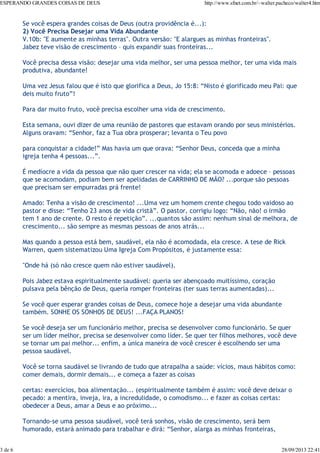 ESPERANDO GRANDES COISAS DE DEUS

3 de 6

http://www.sfnet.com.br/~walter.pacheco/walter4.htm

Se você espera grandes coisas de Deus (outra providência é...):
2) Você Precisa Desejar uma Vida Abundante
V.10b: "E aumente as minhas terras". Outra versão: "E alargues as minhas fronteiras".
Jabez teve visão de crescimento – quis expandir suas fronteiras...
Você precisa dessa visão: desejar uma vida melhor, ser uma pessoa melhor, ter uma vida mais
produtiva, abundante!
Uma vez Jesus falou que é isto que glorifica a Deus, Jo 15:8: “Nisto é glorificado meu Pai: que
deis muito fruto”!
Para dar muito fruto, você precisa escolher uma vida de crescimento.
Esta semana, ouvi dizer de uma reunião de pastores que estavam orando por seus ministérios.
Alguns oravam: “Senhor, faz a Tua obra prosperar; levanta o Teu povo
para conquistar a cidade!” Mas havia um que orava: “Senhor Deus, conceda que a minha
igreja tenha 4 pessoas...”.
É medíocre a vida da pessoa que não quer crescer na vida; ela se acomoda e adoece – pessoas
que se acomodam, podiam bem ser apelidadas de CARRINHO DE MÃO? ...porque são pessoas
que precisam ser empurradas prá frente!
Amado: Tenha a visão de crescimento! ...Uma vez um homem crente chegou todo vaidoso ao
pastor e disse: “Tenho 23 anos de vida cristã”. O pastor, corrigiu logo: “Não, não! o irmão
tem 1 ano de crente. O resto é repetição”. ...quantos são assim: nenhum sinal de melhora, de
crescimento... são sempre as mesmas pessoas de anos atrás...
Mas quando a pessoa está bem, saudável, ela não é acomodada, ela cresce. A tese de Rick
Warren, quem sistematizou Uma Igreja Com Propósitos, é justamente essa:
"Onde há (só não cresce quem não estiver saudável).
Pois Jabez estava espiritualmente saudável: queria ser abençoado muitíssimo, coração
pulsava pela bênção de Deus, queria romper fronteiras (ter suas terras aumentadas)...
Se você quer esperar grandes coisas de Deus, comece hoje a desejar uma vida abundante
também. SONHE OS SONHOS DE DEUS! ...FAÇA PLANOS!
Se você deseja ser um funcionário melhor, precisa se desenvolver como funcionário. Se quer
ser um líder melhor, precisa se desenvolver como líder. Se quer ter filhos melhores, você deve
se tornar um pai melhor... enfim, a única maneira de você crescer é escolhendo ser uma
pessoa saudável.
Você se torna saudável se livrando de tudo que atrapalha a saúde: vícios, maus hábitos como:
comer demais, dormir demais... e começa a fazer as coisas
certas: exercícios, boa alimentação... (espiritualmente também é assim: você deve deixar o
pecado: a mentira, inveja, ira, a incredulidade, o comodismo... e fazer as coisas certas:
obedecer a Deus, amar a Deus e ao próximo...
Tornando-se uma pessoa saudável, você terá sonhos, visão de crescimento, será bem
humorado, estará animado para trabalhar e dirá: “Senhor, alarga as minhas fronteiras,

28/09/2013 22:41

 