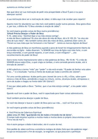 ESPERANDO GRANDES COISAS DE DEUS

4 de 6

http://www.sfnet.com.br/~walter.pacheco/walter4.htm

aumenta as minhas terras!”
Mas qual deve ser sua motivação de pedir esta prosperidade a Deus? É para si ou para
abençoar outros?
A sua motivação deve ser a motivação de Jabez: A idéia aqui é de receber para repartir!
Quanto mais for abundante sua vida mais você poderá ajudar outras pessoas. Deus gosta disso
e, por isso, a Bíblia diz “E Deus atendeu à oração de Jabez”.
Se você espera grandes coisas de Deus (outra providência):
3)Você Precisa Desejar o Poder de Deus
V.10, Jabez orou: "[Senhor] Que a tua mão esteja comigo".
A mão de Deus é poderosa! Os céus são obras da mão de Deus, diz o Sl 102.25: “os céus são
obra de tuas mãos”. Nós também somos obra das mãos de Deus, podemos dizer como Jó:
“Foram as tuas mãos que me formaram e me fizeram” – temos as marcas digitais de Deus!
A mão poderosa de Deus se manifestou quando o povo de Israel foi milagrosamente liberto da
escravidão no Egito – todos disseram: “o SENHOR nos tirou do Egito com mão forte, e com
braço estendido, e com grande espanto, e com sinais, e com milagres!” ...era
reconhecimento do poder de Deus!
Outro texto muito impressionante sobre a mão poderosa de Deus, 1Rs 18.46: “E a mão do
SENHOR estava sobre Elias, o qual cingiu os lombos, e veio correndo perante Acabe, até à
entrada de Jezreel”.
A NVI substituiu o termo “mão” por “poder” e não está errado: “O poder do Senhor veio sobre
Elias...” e o resultado: “correu à frente de Acabe por todo o caminho até Jezreel”.
Foi uma corrida poderosa: Acabe partiu para Jezreel de carro (v.45), e Elias, sobre quem
estava a mão de Deus, prendendo a roupa na cintura, correu, alcançou Acabe, ultrapassou o
carro de Acabe e chegou na frente dele! Oh! Glória!!!
É isso que Jabez pediu a Deus: “Senhor, que a tua mão esteja comigo”, o teu poder sobre
mim!!!
Quando você tem o poder de Deus, você é capacitado para fazer coisas sobrenaturais.
Você também precisa desejar o poder de Deus.
Se você não desejar e buscar o poder de Deus para sua vida... você vai ficar pra trás.
Se você espera grandes coisas de Deus (providência):
4. Você Precisa de Cobertura Espiritual
Jabez orou (V.10d): "guardando-me de males e livrando-me de dores".
O tempo todo estamos sujeitos a muitos males e muitas dores (o próprio Jesus ensinou a orar:
“livra-nos do mal”).
Isto é assim porque o diabo é destruidor; ele é o autor do mal.
Este pedido de Jabez confirma a existência maligna do diabo (fato que não podemos negar –
os que se enclausuram a fim de escapar, se enganam; os que procuram a perfeição

28/09/2013 22:41

 