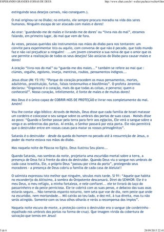ESPERANDO GRANDES COISAS DE DEUS

5 de 6

http://www.sfnet.com.br/~walter.pacheco/walter4.htm

extinguindo seus desejos carnais, não conseguem.).
O mal originou-se no Diabo; no entanto, ele sempre procura moradia na vida dos seres
humanos. Ninguém escapa de ser atacado com males e dores!
Ao orar: "guardando-me de males e livrando-me de dores" ou “livra-nos do mal”, estamos
falando, em primeiro lugar, do mal que vem de fora.
Às vezes, pessoas queridas são instrumentos nas mãos do diabo para nos tentarem: um
convite para experimentar isto ou aquilo, com conversa de que não é pecado, que todo mundo
faz e não vai prejudicar a ninguém! – ...um jovem convence a sua noiva de que o amor que os
une permite a realização de todos os seus desejos! São astúcias do Diabo para causar males e
dores!
A oração “livra-nos do mal” ou “guarda-me dos males...” também se refere ao mal que :
ciúmes, orgulho, egoísmo, inveja, mentiras, roubos, pensamentos indignos...
Jesus disse (Mt 15:19): “Porque do coração procedem os maus pensamentos, mortes,
adultérios, prostituição, furtos, falsos testemunhos e blasfêmias”. O profeta Jeremias
declarou: “Enganoso é o coração, mais do que todas as coisas, e perverso; quem o
conhecerá?”. Nosso coração, infelizmente, é fonte de males e de muitas dores!
Mas Deus é o único capaz de COBRIR-NOS DE PROTEÇÃO e livrar-nos completamente do mal.
Amém?
Vou lhe contar algo bíblico: Através de Moisés, Deus disse que cada família de Israel matasse
um cordeiro e colocasse o seu sangue sobre os umbrais das portas de suas casas – Moisés disse
ao povo: “Quando o Senhor passar pela terra para ferir aos egípcios, Ele verá o sangue sobre a
verga e as ombreiras das portas. Aí então, o Senhor passará por esta porta. Ele não permitirá
que o destruidor entre em vossas casas para matar os vossos primogênitos”.
Satanás é o destruidor – desde da queda do homem no pecado até à ressurreição de Jesus, o
poder da morte estava nas mãos do diabo.
Mas naquela noite de Páscoa no Egito, Deus ilustrou Seu plano...
Quando Satanás, nas sombras da noite, projetaria uma escuridão mortal sobre a terra, a
presença de Deus foi à frente da obra do destruidor. Quando Deus viu o sangue nos umbrais de
cada casa israelita, Ele, o próprio Deus “passou por cima da porta”, protegendo seus
moradores - a presença de Deus cobriu a família de cada casa de Aleluia!!
O salmista expressou isto melhor que ninguém, séculos mais tarde, Sl 91: “Aquele que habita
no esconderijo do Altíssimo, à sombra do Onipotente descansará. Direi do SENHOR: Ele é o
meu Deus, o meu refúgio, a minha fortaleza, e nele confiarei... ele te livrará do laço do
passarinheiro e da peste perniciosa. Ele te cobrirá com as suas penas, e debaixo das suas asas
estarás seguro... Não temerás espanto noturno, nem seta que voe de dia, nem peste que ande
na escuridão, nem mortandade... Mil cairão ao teu lado, e dez mil, à tua direita, mas tu não
serás atingido. Somente com os teus olhos olharás e verás a recompensa dos ímpios”.
Naquela noite escura de morte, a proteção contra o destruidor era o sangue (de cordeirinho –
espalhado nos umbrais das portas na forma de cruz). Que imagem vívida da cobertura de
salvação que temos em Jesus!

28/09/2013 22:41

 