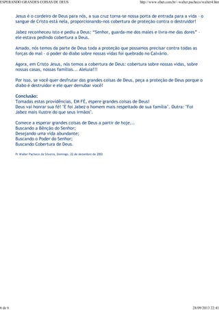 ESPERANDO GRANDES COISAS DE DEUS

6 de 6

http://www.sfnet.com.br/~walter.pacheco/walter4.htm

Jesus é o cordeiro de Deus para nós, a sua cruz torna-se nossa porta de entrada para a vida – o
sangue de Cristo está nela, proporcionando-nos cobertura de proteção contra o destruidor!
Jabez reconheceu isto e pediu a Deus: “Senhor, guarda-me dos males e livra-me das dores” –
ele estava pedindo cobertura a Deus.
Amado, nós temos da parte de Deus toda a proteção que possamos precisar contra todas as
forças do mal – o poder do diabo sobre nossas vidas foi quebrado no Calvário.
Agora, em Cristo Jesus, nós temos a cobertura de Deus: cobertura sobre nossas vidas, sobre
nossas casas, nossas famílias... Aleluia!!!
Por isso, se você quer desfrutar das grandes coisas de Deus, peça a proteção de Deus porque o
diabo é destruidor e ele quer derrubar você!
Conclusão:
Tomadas estas providências, EM FÉ, espere grandes coisas de Deus!
Deus vai honrar sua fé! "E foi Jabez o homem mais respeitado de sua família". Outra: "Foi
Jabez mais ilustre do que seus irmãos".
Comece a esperar grandes coisas de Deus a partir de hoje...
Buscando a Bênção do Senhor;
Desejando uma vida abundante;
Buscando o Poder do Senhor;
Buscando Cobertura de Deus.
Pr Walter Pacheco da Silveira, Domingo, 22 de dezembro de 2002

28/09/2013 22:41

 