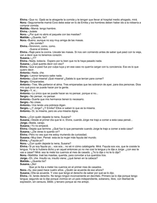 Elvira.- Que no. Ojalá se te atragante la comida y te tengan que llevar al hospital medio ahogado, mirá.
Nora.- Seguramente mamá Cora debe estar en lo de Emilia y los hombres deben haber ido a la rotisería a
comprar comida.
Matilde.- Mamá: tengo hambre.
Elvira.- Jodete.
Nora.- ¿Por qué no abris el paquete con las masitas?
Matilde.- ¿Querés, tía?
Nora.- Bueno, aunque no soy muy amiga de las masas.
¿No comés?
Elvira.- Hmmmm, como, como.
-Suena el timbre.
Elvira.- Rajá para la cocina. Llevate las masas. Si nos ven comiendo antes de saber qué pasó con la vieja,
van a decir que no tenemos corazón.
Susana.- ¿Y?
Elvira.- Nada, todavía. Espero por tu bien que no le haya pasado nada.
Susana.- ¿Qué querés decir con eso?
Elvira.- Que si pasó fue por culpa tuya y en ese caso no querría cargar con tu conciencia. Eso es lo que
quiero decir.
Antonio.- Nada, che.
Sergio.- Leonor tampoco sabe nada.
Antonio.- ¡Qué miseria! ¡Qué miseria! ¿Sabés lo que tenían para comer?
Sergio.- Empanadas.
Antonio.- Tres. Me partieron el alma. Tres empanadas que les sobraron de ayer, para dos personas. Dios
mío qué poco se puede hacer por la gente.
Sergio.- Y, sí...
Antonio.- Lo único que se puede hacer es no pensar, porque si no...
Sergio.- No pensar, no pensar.
Antonio.- Suerte que mis hermanos tienen lo necesario.
Sergio.- No creas.
Antonio.- Vos tenés una pobreza digan.
Sergio.- ¿Y Jorge? ¿Y Emilia? Ellos sí saben lo que es la miseria.
Antonio.- Sí, la miseria, pero es una miseria digna.
Nora.- ¿Con quién dejaste la nena, Susana?
Susana.- Desde el primer día que te vi, Elvira, cuando Jorge me trajo a comer a esta casa pensé...
Jorge.- Basta, carajo.
Susana.- Yo no empecé.
Elvira.- Dejala que termine. ¿Qué fue lo que pensanste cuando Jorge te trajo a comer a esta casa?
Susana.- ¿De veras lo querés oír?
Elvira.- Pero no ves que me estoy muriendo de curiosidad.
Susana.- Muy bien. Pensé: esta es la mujer más fayuta del mundo.
Elvira.- ¿Fayuta yo?
Nora.- ¿Con quién dejaste la nena, Susana?
Elvira.- Si yo soy fayuta yo... vos sos... no sé ni cómo catalogarte. Mirá. Fayuta sos vos, que te cosiste la
lengua. Yo te lo hubiera dicho y en aquel entonces yo no me cosí la lengua y le dije a Jorge: ¿con eso te
vas a casar? Mirá: eso te mete los cuernos al mes de casado. ¿Te lo dije o no te lo dije?
Nora.- Matildita: traé las masitas, querida, para convidar a tus queridos tíos.
Jorge.- Eh, che. Insulto va, insulto viene; ¿qué tienen en la cabeza?
Matilde.- ¿Querés tía?
Susana.- ¡No!
Que yo le iba a meter los cuernos en el primer mes de casados.
Nora.- Ay, eso pasó hace cuatro años. ¿Quién se acuerda de eso ahora?
Susana.- Ella se acuerda. Y creo que tengo el derecho de saber por qué se lo dijo.
Elvira.- Sí, tenés derecho. No tengo ningún inconveniente en decírtelo. Primero se lo dije porque tengo
lengua; segundo se lo dije porque vivimos en un país independiente, soberano, libre, con libertad de
expresión, sin censura, blblbl, y tercero porque se me antojó.
 
