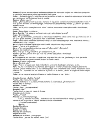 Susana.- Si yo me aprovechara de las tres estupideces que nombraste y dijera una sola cosita que yo me
sé, perderías las ganas de hablar gratuitamente de la gente.
Elvira.- ¿Qué sabés de mí? ¡Hablá! Pero antes lavate bien la boca con lavandina, porque yo no tengo nada
que reprochar de los 18 años que llevo de casada.
Susana.- ¿Estás segura?
Elvira.- ¡¿Pero qué te creés?! Que vas a manchar mi reputación como me manchaste la alfombra recién. Y
no te quedes ahí como una momia griega, sembrando la duda con Nora y Matilde. ¿Qué tenés que decir?
Susana.- Nada.
Elvira.- Ah, no, ahora no salgás con un “Nada”, como si escondieras un secreto horrible. Si sabés algo,
escupilo.
Jorge.- Bueno, basta ya, cotorras.
Nora.- Querida. Te lo pregunto por tercera vez: ¿con quién dejaste la nena?
Jorge.- Con mi suegra.
Nora.- Ah, qué formidable. ¿Cómo está tu maravillosa madre? Vos sabés cuánto hace que no la veo, con lo
que yo la quiero. Decime: ¿y ella con la nieta se encuentra contenta?
Jorge.- Más o menos: la nena le da mucho trabajo. Se pone fastidiosa porque llora, llora todo el tiempo, y
nadie sabe por qué, y no para...
Nora.- ¿Sabés qué pasa? Debe estar ensanchando los pulmones, seguramente.
Jorge.- ¿Pero no te da vergüenza?
Nora.- ¿Pero cómo podés inventar una cosa así? ¿Con quién? ¿Con quién?
Susana.- Yo me sé con quién.
Nora.- Mirá que es muy delicado lo que estas diciendo, eh.
Susana.- ¿Y ella? ¿Puede decir que yo le voy a meter los cuernos a mi marido?
Jorge.- Susana.
Nora.- Ella es de una naturaleza muy peculiar, muy nerviosa. Pero vos, ¿estás segura de lo que estás
diciendo? Porque yo no puedo creerlo, te juro, no puedo creerlo.
Susana.- Y bueno, no lo creas.
Nora.- ¿Sergio lo sabe?
Jorge.- Pero no le hagas caso. Está mintiendo. Es un invento de ella para amargar a la otra.
Nora.- No, no, no. Susana es muy honrada. Es incapaz de inventar una cosa así para perjudicar a una
inocente. ¿No es verdad, dulce? Si ella habla es porque tiene fundamento para hacerlo. Yo conozco pocas
personas tan... honestas, con ese sentido de la justicia. Yo te admiro. ¿Nunca te lo dije? Te admiro, te juro.
Contame.
Elvira.- Ay, se me parte la cabeza. Poneme la toallita. Poneme la toa... Ahhh...
Antonio.- Buenas. ¿Qué tal, Peralta?
Peralta.- ¿Qué hacés, no me ves?
Antonio.- El torno no es la picana, Peralta. El torno es para la salud. ¿Y Barrionuevo?
Peralta.- Hoy es domingo.
Antonio.- ¿Vallejo?
Peralta.- ¿Qué? ¿No te enteraste?
Antonio.- ¿Qué?
Peralta.- Cayó en cana por tráfico de drogas.
Antonio.- Ah, la mierda.
Peralta.- ¿Y este?
Antonio.- Ah, mi hermano Sergio.
Che: ¿y este otro muchacho... este oficial, que era mano derecha de Vallejo? ¿Cano era?
Peralta.- Cano. Cayó con él. Y están perdiendo mucho últimamente.
¿En qué te puedo servir?
Nombre.
Sergio.- Mamá Cora.
Antonio.- Dolores.
Sergio.- Ana María.
Antonio.- De los Dolores.
Sergio.- Buscaroli
Antonio.- de Musicardi. ¿Qué dije yo?
Peralta.- Pero, ¿por qué dijo primero mamá Cora?
 
