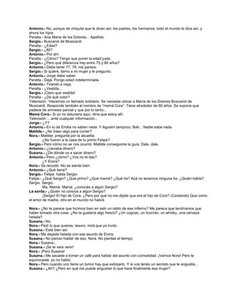 Antonio.- No, porque de chiquita que le dicen así: los padres, los hermanos, todo el mundo le dice así, y
ahora los hijos.
Peralta.- Ana María de los Dolores... Apellido.
Sergio.- Buscaroli de Musicardi.
Peralta.- ¿Edad?
Sergio.- ¿80?
Antonio.- Por ahí.
Peralta.- ¿Cómo? Tengo que poner la edad justa.
Sergio.- ¿Pero qué diferencia hay entre 75 y 80 años?
Antonio.- Debe tener 77, 78, me parece.
Sergio.- Si quiere, llamo a mi mujer y le pregunto.
Antonio.- Jorge debe saber.
Peralta.- Dejá. Pongo edad indeterminada.
Antonio.- Tirando a vieja.
Peralta.- ¿Vestida...
Sergio.- ¡Claro que vestida!
Peralta.- ¿De qué color?
Televisión: “Hacemos un llamado solidario. Se necesita ubicar a María de los Dolores Buscaroli de
Musicardi. Responde también al nombre de “mamá Cora”. Tiene alrededor de 80 años. Se supone que
padece de amnesia parcial y que por lo tanto...
Mamá Cora.- Si yo no estuviera aquí, diría que estoy allí.
Televisión: ...ante cualquier información...
Jorge.- ¿Y?
Antonio.- En lo de Emilia no saben nada. Y Agustín tampoco. Bah... Nadie sabe nada.
Matilde.- ¿No traen algo para comer?
Nora.- Matilde: preguntá por la abuelita.
¿No fueron a la casa de tu primo Felipe?
Sergio.- Pero cómo no se nos ocurrió. Matilde conseguime la guía. Dale, dale.
Antonio.- ¿Llevaba dinero?
Susana.- ¿De dónde va a sacar dinero?
Antonio.- Pero ¿cómo? ¿Vos no le das?
¿Y Elvira?
Nora.- Se recostó. No se siente bien.
Antonio.- ¿Qué tiene?
Sergio.- Felipe: habla Sergio.
Felipe.- ¿Qué Sergio? ¿Qué primo? ¿Qué mamá? ¿Qué tía? Acá no tenemos ninguna tía. ¿Quién habla?
Sergio. Sergio.
Ma. Mamá. Mamá: ¿conocés a algún Sergio?
La sorda.- ¿Quién no conoce a algún Sergio?
¡Sergio! El hijo de Cora. ¿Pero por qué no me dijiste que era el hijo de Cora? (Cantando) Que como
el amor de madre, otro en el mundo no habrá.
Nora.- ¿No te parece que hicimos bien en salir un ratito de ese infierno? Me parece que tendríamos que
haber tomado otra cosa. ¿No te gustaría algo fresco? ¿Un cognac, un licorcito, un whisky, una cerveza
helada?
Susana.- No.
Nora.- Pedí lo que quieras, tesoro, mirá que yo invito.
Susana.- Está bien así.
Nora.- Me dejaste helada con ese asunto de Elvira.
Susana.- No pienso hablar de eso, Nora. No pierdas el tiempo.
Nora.- Susana...
Susana.- ¡Se te veía venir!
Nora.- ¡Pero Susana!
Susana.- Me sacaste a tomar un café para hablar del asunto con comodidad. ¡Vamos Nora! Pero te
equivocaste: yo no hablo.
Nora.- Pero cuando uno tiene un tumor hay que extirparlo. Y si vos tenés un secreto que te angustia...
Susana.- ¿Ah? ¿Pero en qué me puede angustiar lo que hace finalmente esa mujer?
 