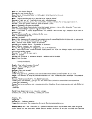 Nora.- Es una historia antigua.
Susana.- Es una historia. Punto.
Nora.- Bueno, si no querés hablar no hables, pero tan amigas como siempre.
Susana.- No sé.
Nora.- ¿Vos te pensás que yo soy capaz de hacer correr el chisme?
Susana.- ¿Y, por qué no? Paralítica no sos, sobre todo de lengua.
Nora.- Ah, bueno, querida, bueno, nos sacamos las caretas, entonces. Ya sé lo que pensás de mi.
Susana.- ¿Para qué querés saber con quién se acostó Elvira?
Nora.- Para saber qué clase de mujer es.
Susana.- Vamos Nora... Las mujeres no cambiamos por ser más o menos fieles al marido. Ya ves: vos
tenés amores con Sergio y para mí seguís siendo la misma.
Nora.- ¡Como te atr...? ¿Cómo te permitís decir una cosa así? Mirá: no te lo voy a perdonar. No te lo voy a
perdonar. Ah...
Susana.- Hace dos años que lo sé y jamás dije nada.
Nora.- Susana: te juró que no.
Susana.- ¡No jurés!
Nora.- Estás jugando con la reputación de dos personas, la tranquilidad de dos familias está en tus manos.
Susana.- Yo te vi salir de una amueblada con Sergio.
Nora.- ¡Mentira! No lo repitas porque te demando.
Susana.- Con anteojos negros y un pañuelo en la cabeza.
Nora.- Soltame. No quiero que me toques.
Susana.- No te juzgo Nora. Yo tampoco soy feliz en mi matrimonio.
Nora.- ¿Pero cómo podés insistir? Vos viste hace dos años una mujer con anteojos negros, con un pañuelo
negro, con una capa negra...
Susana.- Yo no hablé de capa negra.
Nora.- Sí, lo dijiste.
Susana.- No, no hablé. Sí, ahora me acuerdo. Llevabas una capa negra.
Nora.- Pero... terminó.
-Suena un teléfono.
Sergio.- Hola, hola, sí, soy yo. ¿Dónde?
Susana.- ¿Qué pasó? ¿Quién es?
Sergio.- Mamita.
Susana.- ¿Pero qué le pasó?
Sergio.- Sí, claro.
Elvira.- Viejo, por favor, ¿hasta cuándo nos vas a tener con este suspenso? ¡Hablá de una vez!
Sergio.- Una anciana se arrojó al paso de un tren en Villa Luro. Tenemos que ir a la morgue a reconocer el
cadáver.
Susana.- Ojalá no sea ella, Dios mío. Ojalá no sea ella.
Elvira.- ¡Ojalá que sea ella! ¡Ojalá que sea ella! Para que la conciencia le remuerda como se merece.
Emilia.- ¿Y? ¿Apareció?
Elvira.- Tus hermanos fueron a la morgue a reconocer el cadáver de una vieja que se arrojó bajo del tren en
Villa Luro.
Emilia.- Ah...
Mamá Cora.- La gente joven no encuentra sosiego.
Un transeunte.- ¡Vieja de mierda! ¡La puta que te parió!
Antonio.- Oh...
Jorge.- Ah...
Susana.- Eh... Está muy desecha.
Jorge.- Los reconozco. Son los zapatos de mamá. Son los zapatos de mamá.
Mamá Cora.- A ver, a ver, a ver cómo va a comer la comidita. Abra la boquita. Mire cómo come. Hay que
comer, porque hay que tener salud, sabés. Siempre le pido a la virgen... A ver, otra, otra. Qué bien. Siempre
 