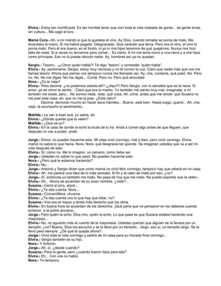 Elvira.- Estoy tan mortificada. Es tan horrible tener que vivir toda la vida rodeada de gente... de gente bruta,
sin cultura... Me cagó el loro.
Mamá Cora.- Ah, a mí marido sí que le gustaba el vino. Ay Dios, cuando tomaba se ponía de malo. Me
levantaba la mano. Si me habrá pegado. Desgraciado. Qué carácter que tenía. Pero era el vino, el vino lo
ponía malo. Pero él era bueno, en el fondo, ni yo ni mis hijos tenemos de qué quejarnos. Nunca nos hizo
falta de nada. Si a veces no teníamos para comer... Es cierto. A mí me tenía como a una reina y a mis hijos
como príncipes. Eso no lo puede discutir nadie. Ay, hombres así ya no quedan.
Sergio.- Tesoro... ¡¿Cómo quién habla?! Te digo “tesoro” y contestás “quién habla”.
Elvira.- Ay, perdoname, Sergio, estoy muy nerviosa y no te conocí la voz. Claro que nadie más que vos me
llamas tesoro. Ahora que pienso vos tampoco nunca me llamaste así. Ay, che, contame, qué pasó. No. Pero
no. No. No me digas. No me digas... Contá. Pero no. Pero qué atrocidad.
Nora.- ¿Es la vieja?
Elvira.- Pero decime: ¿no podemos velarla allí? ¡¿Aquí?! Pero Sergio, con lo sensible que es la nena. Si
amor, ya sé cómo te sentís... Claro que era tu madre. Yo también me siento muy mal, imaginate, a mí
también me duele, pero... No somos nada, viste, qué cosa. Ah, oíme, antes que me olvide: que Susana no
me pise esta casa, eh, que no me la pise. ¿Está claro?
Decime: demoran mucho en hacer esos trámites... Bueno, está bien. Hasta luego, querid... Ah, che,
viejo, te acompaño el sentimiento...
Matilde.- La van a traer acá, yo sabía, eh.
Elvira.- ¿Dónde querés que la velen?
Matilde.- ¿Qué se yo?
Elvira.- En la casa de donde la echó la bruta de tu tía. Andá a comer algo antes de que lleguen, que
después no vas a poder, andá.
Jorge.- Elvira: no pueden hacerme esto. Mi vieja vivió conmigo, mal o bien, pero vivió conmigo. Elvira:
mamá no sabía lo que hacía. Nora, Nora: qué desgracia tan grande. Se imaginan ustedes qué va a ser mi
vida después de esto.
Elvira.- Sí, cómo no. Me lo imagino: un calvario, como debe ser.
Jorge.- Ustedes no saben lo que pasó. No pueden hacerme esto.
Nora.- ¿Pero qué le estamos haciendo?
Elvira.- No...
Jorge.- Antonio y Sergio dicen que como mamá no vivió feliz conmigo, tampoco hay que velarla en mi casa.
Elvira.- Ah, me parece una idea de lo más sensata. Al fin y al cabo se mató por eso, ¿no?
Jorge.- Sí, entonces yo también me mato. No pasa de hoy que me mato. No puedo soportar que la velen...
Elvira.- Ah... Ahora se acuerdan de su buen nombre, ¿viste?...
Susana.- Cerrá el pico, arpía...
Elvira.- ¿Te das cuenta, Nora...
Susana.- Conventillera, chusma
Elvira.- ¿Te das cuenta con lo que hay que lidiar, no?
Susana.- Vos sos el mayor y tenés más derecho que los otros.
Elvira.- En buena hora se acuerdan de los derechos. ¡Qué pena que no pensaron en los deberes cuando
echaron a la pobre anciana...
Jorge.- Pero quién la echó, Dios mío, quién la echó. Lo que pasa es que Susana estaba haciendo una
mayonesa...
Elvira.- No, no aguanto más el cuento de la mayonesa. Ustedes querían que alguien se la llevara por un
tiempito, ¿no? Bueno, Dios los escuchó y se la llevó por un tiempito... largo, eso sí, un tiempito largo. Se la
llevó para siempre. ¿De qué te quejás ahora?
Jorge.- Vivió toda la vida conmigo y saldrá de mi casa para su morada final conmigo...
Elvira.- Sergio también es su hijo.
Nora.- Y Antonio.
Jorge.- Ah, sí, ¿desde cuándo?
Susana.- Para la gente, pero ¿cuándo fueron hijos para ella?
Elvira.- Eh... Con vos no hablo.
Nora.- Yo tampoco.
 