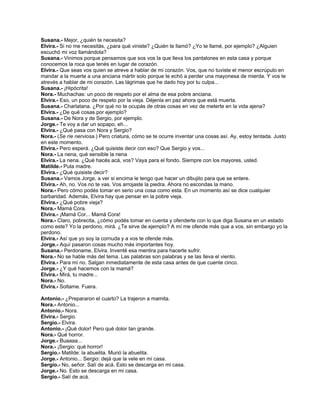 Susana.- Mejor, ¿quién te necesita?
Elvira.- Si no me necesitás, ¿para qué viniste? ¿Quién te llamó? ¿Yo te llamé, por ejemplo? ¿Alguien
escuchó mi voz llamándola?
Susana.- Vinimos porque pensamos que sos vos la que lleva los pantalones en esta casa y porque
conocemos la roca que tenés en lugar de corazón.
Elvira.- Que seas vos quien se atreve a hablar de mi corazón. Vos, que no tuviste el menor escrúpulo en
mandar a la muerte a una anciana mártir solo porque te echó a perder una mayonesa de mierda. Y vos te
atrevés a hablar de mi corazón. Las lágrimas que he dado hoy por tu culpa...
Susana.- ¡Hipócrita!
Nora.- Muchachas: un poco de respeto por el alma de esa pobre anciana.
Elvira.- Eso, un poco de respeto por la vieja. Déjenla en paz ahora que está muerta.
Susana.- Charlatana. ¿Por qué no te ocupás de otras cosas en vez de meterte en la vida ajena?
Elvira.- ¿De qué cosas por ejemplo?
Susana.- De Nora y de Sergio, por ejemplo.
Jorge.- Te voy a dar un sopapo, eh...
Elvira.- ¿Qué pasa con Nora y Sergio?
Nora.- (Se ríe nerviosa.) Pero criatura, cómo se te ocurre inventar una cosas así. Ay, estoy tentada. Justo
en este momento.
Elvira.- Pero esperá. ¿Qué quisiste decir con eso? Que Sergio y vos...
Nora.- La nena, qué sensible la nena
Elvira.- La nena. ¿Qué hacés acá, vos? Vaya para el fondo. Siempre con los mayores, usted.
Matilde.- Puta madre.
Elvira.- ¿Qué quisiste decir?
Susana.- Vamos Jorge, a ver si encima le tengo que hacer un dibujito para que se entere.
Elvira.- Ah, no. Vos no te vas. Vos arrojaste la piedra. Ahora no escondas la mano.
Nora.- Pero cómo podés tomar en serio una cosa como esta. En un momento así se dice cualquier
barbaridad. Además, Elvira hay que pensar en la pobre vieja.
Elvira.- ¿Qué pobre vieja?
Nora.- Mamá Cora.
Elvira.- ¡Mamá Cor... Mamá Cora!
Nora.- Claro, pobrecita, ¿cómo podés tomar en cuenta y ofenderte con lo que diga Susana en un estado
como este? Yo la perdono, mirá. ¿Te sirve de ejemplo? A mí me ofende más que a vos, sin embargo yo la
perdono.
Elvira.- Así que yo soy la cornuda y a vos te ofende más.
Jorge.- Aquí pasaron cosas mucho más importantes hoy.
Susana.- Perdoname, Elvira. Inventé esa mentira para hacerte sufrir.
Nora.- No se hable más del tema. Las palabras son palabras y se las lleva el viento.
Elvira.- Para mí no. Salgan inmediatamente de esta casa antes de que cuente cinco.
Jorge.- ¿Y qué hacemos con la mamá?
Elvira.- Mirá, tu madre...
Nora.- No.
Elvira.- Soltame. Fuera.
Antonio.- ¿Prepararon el cuarto? La trajeron a mamita.
Nora.- Antonio...
Antonio.- Nora.
Elvira.- Sergio.
Sergio.- Elvira.
Antonio.- ¡Qué dolor! Pero qué dolor tan grande.
Nora.- Qué horror.
Jorge.- Buaaaa...
Nora.- ¡Sergio: qué horror!
Sergio.- Matilde: la abuelita. Murió la abuelita.
Jorge.- Antonio... Sergio: dejá que la vele en mi casa.
Sergio.- No, señor. Salí de acá. Esto se descarga en mi casa.
Jorge.- No. Esto se descarga en mi casa.
Sergio.- Salí de acá.
 