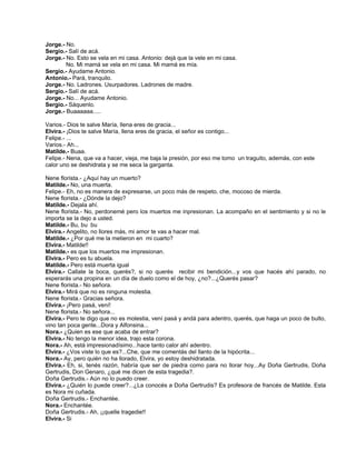 Jorge.- No.
Sergio.- Salí de acá.
Jorge.- No. Esto se vela en mi casa. Antonio: dejá que la vele en mi casa.
No. Mi mamá se vela en mi casa. Mi mamá es mía.
Sergio.- Ayudame Antonio.
Antonio.- Pará, tranquilo.
Jorge.- No. Ladrones. Usurpadores. Ladrones de madre.
Sergio.- Salí de acá.
Jorge.- No... Ayudame Antonio.
Sergio.- Sáquenlo.
Jorge.- Buaaaaaa.....
Varios.- Dios te salve María, llena eres de gracia...
Elvira.- ¡Dios te salve María, llena eres de gracia, el señor es contigo...
Felipe.- ...
Varios.- Ah...
Matilde.- Buaa.
Felipe.- Nena, que va a hacer, vieja, me baja la presión, por eso me tomo un traguito, además, con este
calor uno se deshidrata y se me seca la garganta.
Nene florista.- ¿Aquí hay un muerto?
Matilde.- No, una muerta.
Felipe.- Eh, no es manera de expresarse, un poco más de respeto, che, mocoso de mierda.
Nene florista.- ¿Dónde la dejo?
Matilde.- Dejala ahí.
Nene florista.- No, perdonemé pero los muertos me inpresionan. La acompaño en el sentimiento y si no le
importa se la dejo a usted.
Matilde.- Bu, bu bu
Elvira.- Angelito, no llores más, mi amor te vas a hacer mal.
Matilde.- ¿Por qué me la metieron en mi cuarto?
Elvira.- Matilde!!
Matilde.- es que los muertos me impresionan.
Elvira.- Pero es tu abuela.
Matilde.- Pero está muerta igual
Elvira.- Callate la boca, querés?, si no querés recibir mi bendición...y vos que hacés ahí parado, no
esperarás una propina en un día de duelo como el de hoy, ¿no?...¿Querés pasar?
Nene florista.- No señora.
Elvira.- Mirá que no es ninguna molestia.
Nene florista.- Gracias señora.
Elvira.- ¡Pero pasá, vení!
Nene florista.- No señora...
Elvira.- Pero te digo que no es molestia, vení pasá y andá para adentro, querés, que haga un poco de bulto,
vino tan poca gente...Dora y Alfonsina...
Nora.- ¿Quien es ese que acaba de entrar?
Elvira.- No tengo la menor idea, trajo esta corona.
Nora.- Ah, está impresionadísimo...hace tanto calor ahí adentro.
Elvira.- ¿Vos viste lo que es?...Che, que me comentás del llanto de la hipócrita...
Nora.- Ay, pero quién no ha llorado, Elvira, yo estoy deshidratada.
Elvira.- Eh, si, tenés razón, habría que ser de piedra como para no llorar hoy...Ay Doña Gertrudis, Doña
Gertrudis, Don Genaro, ¿qué me dicen de esta tragedia?.
Doña Gertrudis.- Aún no lo puedo creer.
Elvira.- ¿Quién lo puede creer?...¿La conocés a Doña Gertrudis? Es profesora de francés de Matilde. Esta
es Nora mi cuñada.
Doña Gertrudis.- Enchantée.
Nora.- Enchantée.
Doña Gertrudis.- Ah, ¡¡quelle tragedie!!
Elvira.- Si
 