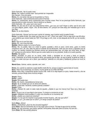 Doña Gertrudis.- No lo puedo creer
Elvira.- No, nadie lo puede creer. Qué perdida tan irreparable.
Don Genaro.- Era una santa.
Elvira.- Si, una santa más que se ha perdido La Tierra.
Doña Gertrudis.- Qué condiciones tenía para el francés.
Elvira.- Si, condiciones, tenía condiciones para muchas cosas. Pero no se preocupe Doña Gertrudis, que
seguramente en este momento, Dios la tiene en su diestra.
Doña Gertrudis.- Oh, ¿pour quoi, pour quoi?
Elvira.- Si, eso eso es lo que nos preguntamos todos, ¿pur cua, pur cua? Vayan a verla, que le van a dar
una gran alegría, pasen, vayan...che, se dice diestra, no?, porque con todo estoy tan mareada que ni sé lo
que digo.
Nora.- Si, se dice diestra.
Doña Gertrudis.- Pensar que fue ayer cuando te casaste, ayer cuando nació la petite Emiliá...
Elvira.- La petite Emiliá, las cosas que hay que oir, eh?. ¿Pero vos oiste? Che la vieja tenía casi 80 años,
¿que prefería que viviera hasta los 100?. Si yo llego a vivir, mirá, un día después de los 80, yo me suicido,
te juro...
Nora.- Que es lo que hizo ella...
Elvira.- Eh...es lo que hizo ella.
Matilde.- Mamá, puedo ir a lo de la Pocha.
Elvira.- No, no podés. Qué va a decir la gente, quedate y llorá un poco. Llorá nena, ¿pero no tenés
vergüenza vos?, ah, che, esta me sacó el carácter de los Musicardi, viste que son duros y egoistas que se
mueren, en cambio nosotros los Romero somos tan sentimentales que...es mejor ser como ellos, te digo,
eh?, porque se sufre menos. Mirá lo que es a esta nadie me la va a pisotear. Andá a mi cuarto querida...
Matilde.- No quiero.
Elvira.- Acostate un poco en mi cama, andá. Andá y recostate en mi cama y llorá un poquito,
andá...Pobrecita, en el fondo me parte el alma, que querés que te diga...es que la gente, la gente es mala, si
la dejo no estar acá que van a decir, que estamos bailando en una pata y festejando porque se murió la
vieja...
Mamá Cora.- Vamos, vamos, apurate, vení, vení.
Elvira.- Si, cuando lo velamos a papá desfiló medio Bs As, porque a papá lo quería todo el mundo.
Nora.- Pero hoy es Domingo, es verano, mucha gente se va a Mar del Plata.
Elvira.- Pero claro, hubieramos tenido mucho más éxito si la vieja espera un poco, hasta invierno y día de
semana, porque Sergio tiene muchos amigos.
Sergio.- Psss,
Elvira.- ¿Qué?
Sergio.- No queda bien.
Elvira.- Ah, bueno, necesitábamos tomar aire.
Sergio.- Si, la verdad que uno se ahora ahí adentro.
Elvira.- ¿Qué está haciendo nuestra querida cuñadita?
Sergio.- Llora.
Elvira.- ¡Falluta! Ah, este no sabe nada de aquello. ¿Sabés lo que me insinuó hoy? Que vos y Nora son
amantes.
Nora.- Ja ja ja, por mí que diga lo que quiera. Yo tengo la conciencia en paz.
Sergio.- ¡Mujeres! Cómo pueden ir y venir con chismes en un momento así.
Elvira.- ¿Quién va y viene con chismes?
Sergio.- Y a mi qué me importa lo que pueda inventar Susana. ¿No ves que sufro?.
Elvira.- ¿Y yo?, ¿te crees que no sufro? ¿Yo tengo corazón de piedra?
Doña Elisa.- ¡Elvira!
Elvira.- ¡Doña Elisa! ¿Qué me dice de esta tragedia?
Doña Elisa.- Que en momentos así no hay lugar para el rencor. Te traje el agua de los ravioles.
Elvira.- Ay, que amorosa, que suerte, gracias, tomá petisa, lleva esto para la cocina. Ay que día...
Doña Elisa.- Mi más sentido pésame.
 