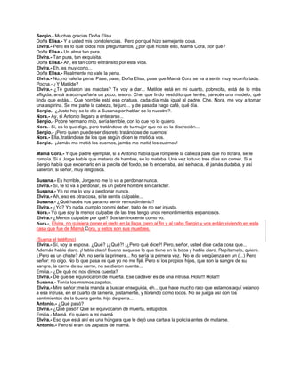 Sergio.- Muchas gracias Doña Elisa.
Doña Elisa.- Y a usted mis condolencias. Pero por qué hizo semejante cosa.
Elvira.- Pero es lo que todos nos preguntamos, ¿por qué hiciste eso, Mamá Cora, por qué?
Doña Elisa.- Un alma tan pura.
Elvira.- Tan pura, tan exquisita.
Doña Elisa.- Ah, es tan corto el tránsito por esta vida.
Elvira.- Eh, es muy corto...
Doña Elisa.- Realmente no vale la pena.
Elvira.- No, no vale la pena. Pase, pase, Doña Elisa, pase que Mamá Cora se va a sentir muy reconfortada.
Pocha.- ¿Y Matilde?
Elvira.- ¿Te gustaron las macitas? Te voy a dar... Matilde está en mi cuarto, pobrecita, está de lo más
afligida, andá a acompañarla un poco, tesoro. Che, que lindo vestidito que tenés, parecés una modelo, qué
linda que estás... Que horrible está esa criatura, cada día más igual al padre. Che, Nora, me voy a tomar
una aspirina. Se me parte la cabeza, te juro... y de pasada hago café, qué día.
Sergio.- ¿Justo hoy se le dio a Susana por hablar de lo nuestro?.
Nora.- Ay, si Antonio llegara a enterarse...
Sergio.- Pobre hermano mío, sería terrible, con lo que yo lo quiero.
Nora.- Si, es lo que digo, pero tratándose de tu mujer que no es la discreción...
Sergio.- ¡Pero quien puede ser discreto tratándose de cuernos!
Nora.- Ella, tratándose de los que según dicen te metió a vos.
Sergio.- ¡Jamás me metió los cuernos, jamás me metió los cuernos!
Mamá Cora.- Y que padre ejemplar, si a Antonio había que romperle la cabeza para que no llorara, se le
rompía. Si a Jorge había que matarlo de hambre, se lo mataba. Una vez lo tuvo tres días sin comer. Si a
Sergio había que encerrarlo en la piecita del fondo, se lo encerraba, así se hacía, él jamás dudaba, y así
salieron, si señor, muy religiosos.
Susana.- Es horrible, Jorge no me lo va a perdonar nunca.
Elvira.- Sí, te lo va a perdonar, es un pobre hombre sin carácter.
Susana.- Yo no me lo voy a perdonar nunca.
Elvira.- Ah, eso es otra cosa, si te sentís culpable...
Susana.- ¿Qué hacés vos para no sentir remordimiento?
Elvira.- ¿Yo? Yo nada, cumplo con mi deber, trato de no ser injusta.
Nora.- Yo que soy la menos culpable de las tres tengo unos remordimientos espantosos.
Elvira.- ¿Menos culpable por qué? Sos tan inocente como yo.
Nora.- Elvira, no quisiera poner el dedo en la llaga, pero al fin y al cabo Sergio y vos están viviendo en esta
casa que fue de Mamá Cora, y estos son sus muebles.
(Suena el teléfono)
Elvira.- Sí, soy la esposa. ¿Qué? ¡¿Qué?! ¡¿Pero qué dice?! Pero, señor, usted dice cada cosa que...
Además hable claro. ¡Hable claro! Bueno sáquese lo que tiene en la boca y hable claro. Repítamelo, quiere.
¿Pero es un chiste? Ah, no sería la primera... No sería la primera vez. No le da vergüenza en un (...) Pero
señor: no oigo. No lo que pasa es que yo no me fijé. Pero si los propios hijos, que son la sangre de su
sangre, la carne de su carne, no se dieron cuenta...
Emilia.- ¿De qué no nos dimos cuenta?
Elvira.- De que se equivocaron de muerta. Ese cadáver es de una intrusa. Hola!!! Hola!!!
Susana.- Tenía los mismos zapatos.
Elvira.- Mire señor: me la manda a buscar enseguida, eh... que hace mucho rato que estamos aquí velando
a esa intrusa, en el cuarto de la nena, justamente, y llorando como locos. No se juega así con los
sentimientos de la buena gente, hijo de perra...
Antonio.- ¿Qué pasó?
Elvira.- ¿Qué pasó? Que se equivocaron de muerta, estúpidos.
Emilia.- Mamá. Yo quiero a mi mamá.
Elvira.- Eso que está ahí es una húngara que le dejó una carta a la policía antes de matarse.
Antonio.- Pero si eran los zapatos de mamá.
 