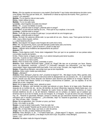 Elvira.- ¡Por los zapatos se reconoce a una madre! ¡Qué familia! Y aquí todos retorciéndonos de dolor como
unos idiotas. Pero hay que ser idiota, eh... Solamente un idiota se equivoca de muerto. Pero ¿qué es un
muerto? ¿Un paquete?
Matilde.- Yo no duermo más en ese cuarto.
Elvira.- Usted cállese la boca.
Matilde.- Yo no me callo nada.
La sorda.- ¡Qué tragedia me acabo de enterar!
Elvira.- Ah... lo que nos faltaba: la sorda.
La sorda.- ¿Adónde está mi amiga? ¿Adónde está mi amiga?
Elvira.- Mire, la que está ahí adentro es una... Para qué le voy a explicar, si es sorda.
La sorda.- ¿Adónde está mi amiga?
Elvira.- Ya le dije que su amiga no está aquí. La que está ahí es una húngara que...
La sorda.- ¿Adónde está mi amiga?
Elvira.- No está. No sabemos dónde está. La que está ahí es una... Bueno, vaya. Tiene ganas de llorar un
ratito, vaya y dése el gusto, señora.
(...) ¿Qué hacemos ahora?
Elvira.- Que alguien me saque a esa húngara del cuarto de la nena.
Elisa.- No, nos apuremos, Elvira, que este llamado puede haber sido una broma.
La sorda.- ¿Qué te pasó? ¿Qué te hicieron? ¿Quién te dejó así?
Elvira.- ¿Alguien tiene el teléfono del departamento de policía?
Antonio.- Yo.
Elvira.- ¡Tanta lágrima inútil! ¡Tanto dolor malgastado! Pero por qué no se quedarán en sus países estos
comunistas muertos de hambre...
Emilia.- Pobre mamá, si llegara a ser ella, ni un velorio tranquilo pudo tener la pobre.
Gertrudis.- Cuando se nace malheureuse.
Emilia.- Cuando no se tiene suerte...
Elvira.- Pero no llores más, querés, controlate un poco.
Antonio.- Hola. Antonio Musicardi habla. ¿Quién es, Ángel? Me das con el principal, por favor. Bueno,
dame con Menéndez, entonces. ¡¿Cómo?! ¿Y Fortunato? Necesito una información, ¿no hay ningún
responsable? Algún responsable tiene que haber. Fue a ver si hay. Circulen, che, hagan el favor.
Sergio.- Preguntá por Benigno, ese amigo tuyo que es tan importante.
Antonio.- Hace cuatro meses que está preso.
Sergio.- ¿Benigno?
Antonio.- Hola. ¡Benigno! ¿Qué tal, che? ¿Cuándo te largaron? Ah... Me alegro mucho. Mirá, querido, este,
nosotros llamamos hoy para hacer la denuncia sobre la desaparición de una anciana. Eh... Sí, sí esta tarde.
Bueno, resulta que dos horas después nos llamaron para decirnos que estaba en la morgue. Muerta, sí,
claro. ¡No llores más! Bueno, fuimos a la morgue y reconocimos el cadáver... por los zapatos. Si se tiró
debajo de un tren, imaginate...
Nora.- No la hagas tan larga, amor, abreviá un poco.
Antonio.- Sí, Benigno, aquí también me piden que abrevie un poco. Bueno, te la hago corta. Resulta que
después de un montón de, de... de líos, de trámites, de mover influencias, logramos traerla hasta aquí, a la
casa de mi hermano, con este calor. Después de cuatro horas de estar velándola, recibimos un nuevo
llamado telefónico de ahí, sí, de ahí llamaron. Hablaron con mi cuñada y le dijeron que el cadáver que
tenemos acá no es el de mi madre, es de una húngara. Sí, sí húngara. Yo qué sé cómo vino acá. Húngaros
hay, eh... Haceme la gauchada, Benigno, porque si resulta ser que estuvimos llorando inútilmente a una
extranjera que ni siquiera conocemos... ¿me entendés, viejo? Sí, haceme la gauchada. Sí, gracias. Fue a
ver. Pero circulen, viejo... Circulen.
Elvira.- No se aglomeren, che. Circulen un poco, por favor.
Emilia.- A lo mejor no es ella.
Sergio.- Lo que es tener mala suerte. Todo me sale mal.
Jorge.- ¿Vos te quejás? Querés que te cuente cómo es mi vida.
Elvira.- No, no hace falta Jorge, que hace un calor de perros.
Jorge.- Eso, mi vida, yo estoy meado por los perros.
Antonio.- Hola, Benigno, sí, ah... Y no habrá nadie que... ¿Estás seguro? Y alguna... que podríamos... Aha,
bueno, bueno, gracias querido, y me alegro mucho de lo tuyo. Es justicia. Chau Benigno.
Varios.- ¿Y?
Antonio.- No saben nada de ninguna húngara.
 