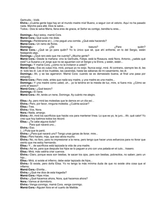 Gertrudis.- Voilá.
Elvira.- ¡Cuánta gente baja hay en el mundo madre mía! Bueno, a seguir con el velorio. Aquí no ha pasado
nada. Marche para allá. Dios te salve...
Todos.- Dios te salve María, llena eres de gracia, el Señor es contigo, bendita tu eres...
Dominga.- Aquí estoy, mamá Cora.
Mamá Cora.- Qué susto me diste.
Dominga.- Perdóneme el (...) me pegué una corrida. ¿Qué esta haciendo?
Mamá Cora.- Un ramo de flores.
Dominga.- ¿De la basura? ¿Para quién?
Mamá Cora.- ¿Qué se yo para quién? Yo lo único que sé, que ahí enfrente, en lo del Sergio, están
festejando algo.
Dominga.- ¿Qué raro esto que me cuenta? ¿Mucha gente?
Mamá Cora.- Desde la mañana: vino la Gertrudis, Felipe, está la Rosaura, está Nora, Antonio, ¿sabés qué
está? La Susana y el Jorge que no se aguantan con el Sergio y la Elvira, y están, están...
Dominga.- Y mamá Cora, ¿cómo no la invitaron a usted?
Mamá Cora.- Eso es culpa mía, mirá, porque yo no exijo. Nunca exigí, mirá. Al contrario, siempre les di, les
di: todo les dí. Les di los muebles, las cacerolas, hasta las sábanas de mi casamiento, les di.
Dominga.- Ah, y se las agarraron. Mamá Cora: cuando se es demasiado buena, al final una pasa por
estúpida...
Mamá Cora.- Pero viste, antes que nada soy madre, y una madre es una madre...
Dominga.- Y una madre como usted, uh... yo la tendría en la mesita de luz, mire, si fuera mía. ¿Cómo se
portó el tesoro?
Mamá Cora.- ¿Qué tesoro?
Dominga.- El nene.
Mamá Cora.- Ah, tenés un nene, Dominga. Ay cuánto me alegro.
Elisa.- Ay, pero mirá las molestias que te damos en un día así...
Elvira.- Pero, por favor, ninguna molestia. ¿Cuánta azúcar?
Elisa.- Tres.
Elvira.- Vos, Nora.
Nora.- Nada, amargo.
Elvira.- Ah, mirá los sacrificios que hacés vos para mantener línea. Lo que es yo, te juro... Ah, qué calor! Yo
creo que hoy batimos todos los récord.
Elisa.- ¿Te cabe alguna duda?
Para qué nacerá uno...
Elvira.- Eso.
(...) Puta que te parió.
Elvira.- ¿Para qué nacerá uno? Tengo unas ganas de llorar, mire...
Elisa.- Pero hacelo, mija, que eso alivia mucho.
Elvira.- No, no lloro, para no impresionar a la nena, pero tengo que hacer unos esfuerzos para no llorar que
siento que me estoy herniando.
Elisa.- Y... de sacrificios está tapizada la vida de una madre.
Elvira.- Así es, para que después los hijos se lo paguen a uno con una patada en el culo... trasero.
Elisa.- Mirá, más valdría criar cuervos.
Elvira.- Claro, porque esos son bestias, te sacan los ojos, pero son bestias, pobrecitos, no saben; pero un
hijo...
Elisa.- Mirá, si existe el infierno, debe estar tapizado de hijos...
Elvira.- Si existe, pero doña Elisa. Yo no tengo la más mínima duda de que no existe otra cosa que el
infierno.
Mamá Cora.- Elvirita...
Elvira.- ¿Qué me dice de esta tragedia?
Mamá Cora.- Hijas mías.
Elvira.- ¿Qué hacemos ahora, Nora, qué hacemos ahora?
Nora.- Vamos al dormitorio.
Elvira.- Venga conmigo, mamá Cora, venga conmigo.
Mamá Cora.- Alguien llora en el cuarto de Matilde.
 