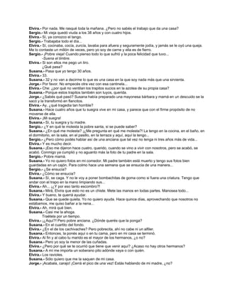 Elvira.- Por nada. Me rasqué toda la mañana. ¿Pero no sabés el trabajo que da una casa?
Sergio.- Mi vieja quedó viuda a los 38 años y con cuatro hijos.
Elvira.- Sí, ya conozco el tango.
Sergio.- Trabajaba todo el día...
Elvira.- Sí, cocinaba, cocía, zurcía, lavaba para afuera y seguramente jodía, y jamás se le oyó una queja.
Me lo contaste un millón de veces, pero yo soy de carne y ella es de fierro.
Sergio.- ¡Pobre vieja! Cuando pienso todo lo que sufrió y la poca felicidad que tuvo...
-Suena el timbre.
Elvira.- Si son ellos me pego un tiro.
¿Qué pasa?
Susana.- Pasa que yo tengo 30 años.
Elvira.- 33.
Susana.- 32 y no van a decirme lo que es una casa en la que soy nada más que una sirvienta.
Jorge.- Por favor. No empecés otra vez con esa cantinela...
Elvira.- Che: ¿por qué no ventilan los trapitos sucios en la azotea de su propia casa?
Susana.- Porque estos trapitos también son tuyos, querida.
Jorge.- ¿Sabés qué pasó? Susana había preparado una mayonesa bárbara y mamá en un descuido se la
sacó y la transformó en flancitos.
Elvira.- Ay, ¿qué tragedia tan horrible?
Susana.- Hace cuatro años que tu suegra vive en mi casa, y parece que con el firme propósito de no
moverse de ella.
Elvira.- ¡Mi suegra!
Susana.- Sí, tu suegra y tu madre.
Sergio.- ¿Y en qué te molesta la pobre santa, si se puede saber?
Susana.- ¿En qué me molesta? ¡¿Me pregunta en qué me molesta?! La tengo en la cocina, en el baño, en
el dormitorio, en la sala, en el pasillo, en la terraza y aquí, aquí la tengo...
Sergio.- ¿Pero cómo podés hablar así de una anciana que tal vez no tenga ni tres años más de vida...
Elvira.- Y es mucho decir.
Susana.- ¡Eso me dijeron hace cuatro, querido, cuando se vino a vivir con nosotros, pero se acabó, se
acabó. Conmigo ya cumplió y no aguanto más la foto de tu padre en la sala.
Sergio.- Pobre mamá.
Susana.- Yo no quiero fotos en mi comedor. Mi padre también está muerto y tengo sus fotos bien
guardadas en un cajón. Para colmo hace una semana que se ensucia de una manera...
Sergio.- ¿Se ensucia?
Elvira.- ¿Cómo se ensucia?
Susana.- Sí, se caga. Y no le voy a poner bombachitas de goma como si fuera una criatura. Tengo que
andar con el trapo en la mano limpiando sus...
Elvira.- Ah... ¡¿Y por eso tanto escombro?!
Susana.- Mirá, Elvira que esto no es un chiste. Mete las manos en todas partes. Manosea todo...
Elvira.- Y bueno, te querrá ayudar.
Susana.- Que se quede quieta. Yo no quiero ayuda. Hace quince días, aprovechando que nosotros no
estábamos, me quiso bañar a la nena...
Elvira.- Ah, mirá qué bien.
Susana.- Casi me la ahoga.
Traétela por un tiempo.
Elvira.- ¡¿Aquí?! Pero pobre anciana. ¿Dónde querés que la ponga?
Susana.- En el cuartito del fondo.
Elvira.- ¿En el de los cachivaches? Pero pobrecita, ahí no cabe ni un alfiler.
Susana.- Entonces, la ponés aquí o en tu cama, pero en mi casa se terminó.
Elvira.- Al fin y al cabo tu marido es el mayor de los hermanos, ¿o no?
Susana.- Pero yo soy la menor de las cuñadas.
Elvira.- ¿Pero por qué se te ocurrió que tiene que venir aquí? ¿Acaso no hay otros hermanos?
Susana.- A mí me importa un soberano pito adónde vaya o con quién.
Elvira.- Los ravioles.
Susana.- Sólo quiero que me la saquen de mi casa.
Jorge.- ¡Acabala, carajo! ¡Cerrá el pico de una vez! Estás hablando de mi madre, ¿no?
 