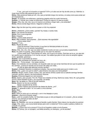 Y vos, ¿por qué no le buscás un lugarcito? Al fin y al cabo sos tan hijo de ella como yo. Además, tu
mujer tiene mucha más paciencia que la mía.
Elvira.- Más paciencia hasta por ahí, che, que yo también tengo mis nervios y no estoy como para andar por
ahí limpiando las...
Sergio.- Si necesita una enfermera, podríamos pagarla entre los cuatro hermanos.
Susana.- ¿Y dónde vas a meter la enfermera? Porque la vieja en mi casa se acabó.
Sergio.- Che, che, che, che: vos a mi mamá no la echás a ningún lado, ¿me entendés?
Elvira.- Ahora nomás llega Antonio. Háganle la oferta a él.
Nora.- Algo me dice que hoy vamos a pasar un día muy especial.
Elvira.- ¡Adelante! ¿Cómo estás, querida? Ay masas, si serás mala.
Nora.- Las mismas de siempre.
Elvira.- Con lo que engordan.
Nora.- Coqueta.
Elvira.- ¿Cómo estás Antonio?
Nora.- Más invitados. Qué sorpresa... ¡Qué sorpresa más agradable!
¿Cómo estás linda?
Susana.- Y vos...
Nora.- Muerta de calor.
¿Qué tal amoroso? Este hombre sí que tiene la felicidad pintada en la cara.
¿Cómo le va a mi amante maravilloso?
Elvira.- Che, che, che, che: que vos estás insistiendo mucho con eso y yo ya estoy sospechando.
Nora.- Es cierto mi querida. ¿Será posible que no me crea? Es ofensivo.
¿Cómo estás Susi? Tanto tiempo sin verte, con lo que yo te quiero. Qué bien se te ve, con ese aire
tan sereno que te caracteriza. A mí me da una paz. Vos sabés que para mí sos como la campiña inglesa:
verde, agradable, generosa...
Susana.- Vos sí que tenés ojo clínico.
Antonio.- Me prometiste los ravioles con tuco, eh...
Elvira.- Ah... Te los amasé... Con estas manitos...
Nora.- Vive soñando con tus comidas y te recuerda cada vez que ve las manchas de tuco que le quedan en
las camisas. ¿Cuál es el secreto de tus tucos? No salen con nada...
¿A qué se debe esta deliciosa reunión familiar?
Susana.- ¡Acabala! Nosotros no estamos invitados. Hay que tener plata para que lo inviten a uno.
Elvira.- Che, ¡¿pero vos qué te creés?! ¿Qué Antonio nos pasa una mensualidad?
Antonio.- Bueno, bueno, bueno, bueno, che, que hemos venido a pasar acá un plácido domingo familiar:
tranquilo, pacífico, sereno y de reconciliación nacional.
Susana.- Entonces llegaron en mal momento.
Elvira.- Bueno, pero ya pasó. Fini, fini. Pasen los invitados al living. Dame tus cosas, Nora. Ah, qué guantes
divinos. Dame también la piel y, por supuesto, los lentes.
Nora.- No, las gafas no. Odio el sol del mediodía.
Elvira.- Bueno, yo me voy a cambiar.
Sergio: ocupate de los drinks.
Nora.- ¿Drinks? Parece que funcionan las clases de idioma, ¿no?
Sergio.- Y, aprendió a decir “no” en cuatro o cinco idiomas.
Nora.- Malo.
Sergio.- ¿Yo?
Nora.- Daría mi reino por un vermouth, a ver si me despeja un poco.
Antonio.- ¿Qué tal la chiquita Jorge?
Nora.- ¿Aún no cumplió el añito, no? Esa beba ocupa un sitio privilegiado en mi corazón. ¿No es verdad,
Antonio, que siempre te hablo de ella?
Antonio.- ¿De quién?
Nora.- Ay, Matildita, con vos se completa el bendito cuadro familiar. Esta criatura me devuelve la juventud.
Jorge.- Che, nena, ¿vos nunca tenés tiempo para venir a visitarnos? Vivís a cuatro cuadras y todavía no
conocés a tu primita.
Matilde.- ¡¿Cómo que no la conozco?! Si yo fui al hospital a visitar a la tía Susana.
Elvira.- Sí, fuimos, con un sonajero, una batita amarilla y un shampoo, ¿no te acordás?
 