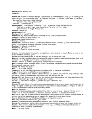 Matilde.- Nadie. Aprendí sola.
Elvira.- Oh...
Mamá Cora.- Cuando yo empiece a exigir, ¿qué? Porque yo puedo empezar a exigir. ¿O no puedo? ¿Qué
pasa si yo digo: “Los muebles son míos. Las cacerolas son mías.”? ¿Qué pasa? A ver, a ver. ¿Qué pasa?
¿Qué pasa? Ay Dios. ¿Qué estaba diciendo?
Colectivo. Hey, usted, ¿adónde va?
Colectivero.- ¿Adónde quiere ir?
Mamá Cora.- A... lo de la Emilia. Queda por... Es la... la avenida. ¿Cómo era? Es lejos, eh...
Algún día yo también voy a exigir. Ya van a ver. Ya van a ver. Voy a exigir.
Esta es la casa de Sergio. A ver, a ver...
Dominga.- Mamá Cora.
Mamá Cora.- ¿A mí?
Dominga.- Sí, sí, a usted. Venga.
Mamá Cora.- Ay, mirá, justo hoy estaba pensando en vos. Viste, creer o reventar...
Dominga.- Cuidado los autos, mamá Cora.
Mamá Cora.- Hablando de Roma...
Dominga.- Cuidado.
Mamá Cora.- ...el burro se asoma. Justo hoy pensaba en tu mamá. Dominga. ¿Qué te iba a decir? Me
olvidé. ¡Cómo estoy de la cabeza! Me olvidé lo que te venía a decir.
Dominga.- Yo la llamé, mamá Cora.
Mamá Cora.- ¿A quién?
Dominga.- A usted. Ah, no me di cuenta.
Antonio.- Hoy, después del almuerzo me la voy a llevar a dar una vuelta en el auto. Tomar un poco de aire
le va a venir bien, pobrecita, ¿no?
Susana.- Lo que le vendría bien es que te la llevaras a vivir un tiempo a tu casa.
Nora.- Ay, no, pobre, se aburriría como una ostra. No estamos nunca en casa. Antonio se pasa el día en la
financiera y yo no dejo pasar un día sin ir a casa de mamá.
Antonio.- Además, te confieso, yo tengo muy poca paciencia con los viejos.
Nora.- Para serte franca, si Antonio llevara a casa a la viejecita, mamá tendría un ataque terrible de celos.
Creo que eso la mataría a mamita.
Matilde.- Ah, mamá, me voy al...
Nora.- ¿Y en tu casa, Sergio?
Elvira.- Aquí no hay sitio. Ya lo discutimos con Susana. Aquí es imposible. No hay sitio.
Jorge.- Antonio: mamá cumplió años la semana pasada.
Antonio.- ¡Puta! Se me pasó. Podrías haberme avisado, vos también. Estuviste mal, Jorge. Al fin y al cabo
ella vive en tu casa, y ustedes tienen más obligaciones que nosotros, así que...
Susana.- Mirá qué bien: encima de que vive con nosotros, tenemos que cargar con todas las obligaciones..
Antonio.- Me imagino que Jorge le dará todo lo que necesita.
Susana.- ¿Y por qué te lo imaginás? ¿Sabés lo que gana tu hermano, vos?
Jorge.- Pará.
Susana.- Me pasé todo el invierno ahorrando peso a peso para comprarme un tapado, pero la vieja tuvo un
ataque de hígado y todo lo que había juntado se me fue entre médicos y remedios, y a ninguno de ustedes
se les ocurrió llamarnos para ver si necesitábamos ayuda.
Nora.- Sí, realmente...
Susana.- Tampoco es sólo cuestión de plata, Nora. Estoy un poco cansada y quisiera vivir sola con mi
marido y con mi hija por un tiempo. Ay Dios mío, ¿no tengo derecho a un mes de vacaciones?
Nora.- No, sí claro, eso no tiene discusión, pero también creo que sería de una extrema crueldad decirle de
pronto a esa señora, a esa dama, que se vaya a vivir a la casa de otro hijo por un tiempo.
Susana.- Ella se sentiría muy feliz de que los hijos se la disputaran un poco.
Nora.- Hay que tener cuidado con eso, ¿no, amor?
Antonio.- Yo estaría dispuesto a pasarle un dinero por mes. ¿Cuánto te parece, Jorge...?
Susana.- No necesitamos tu dinero. Lo único que queremos es que te la lleves a tu casa por un tiempo.
Antonio.- ¡Pará la mano, mijita, eh! Es mi madre y no te voy a permitir que hablaras de ella como si se
tratara de un perro o un par de zapatos viejos.
Nora.- ¿Y en lo de Emilia?
 