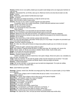 Susana.- Emilia vive en una casilla y desde que se quedó viuda trabaja como una negra para mantener al
vago del hijo.
Antonio.- ¡Ese boludo! No, con Emilia, claro que no. Mamá se moriría a los dos días de estar con ella.
Emilia.- ¡Cacho!
Nora.- Realmente. ¿Qué carácter horrible tiene esa mujer!
Emilia.- ¡¡¡Cacho!!!
Nora.- Hay gente que trabaja duramente y no deja de sonreír por eso.
Nora.- Pero si Emilia no tiene ni para comer.
Antonio.- Por eso no voy a verla: no puedo soportar que pase hambre.
A propósito: hay un olor a salsa maravillosa. ¿Cuánto falta para saborear esos ravioles?
Jorge.- Vamos. Aquí tienen que comer.
Elvira.- Ah, eso es una gran verdad.
Sergio.- A mí la barriga me hace unos ruidos.
Reíte, Susana.
Susana.- No tengo ganas. Yo lo que quiero es que me saquen a esa vieja.
Nora.- Si yo no conociera a esa santa anciana pensaría que es una bruja.
Antonio.- Mamá es el ser más dulce de la tierra. Una viejita así ilumina la casa de cualquiera.
Susana.- Nosotros tenemos siempre la casa oscura. Mamá Cora se pasa el día mirando la televisión.
Antonio.- Es su refugio.
Susana.- Pero todo el día y a todo volumen, porque está casi sorda.
Nora.- Ah, pero qué gloria llegar a esa edad. Pensar que yo no voy a llegar. Una gitana me pronosticó que
voy a morir antes de cumplir los 40.
Sergio.- Entonces, todavía te quedan 15.
Nora.- Ah, reíte, vos, reíte, pero al menos no tengo esas patitas de gallo que vos sí tenés en sos ojos
preciosos...
Sergio.- ¿Patitas de gallo? ¿Dónde tengo patitas de gallo?
Nora.- Qué caradura. Pregunta dónde las tiene y no tiene otra cosa. Ahí, las tenés, ahí, locura mía.
Elvira.- Bueno, basta, eh. Se les va la mano a ustedes. Mucho chiste, mucho chiste, pero...
Sergio.- A ver cómo se ríe el terror del barrio...
Elvira.- A ver cómo se va el terror del barrio...
Susana.- ¡¡Quieren dejarse de joder!
Antonio: necesito un mes sin mamá Cora. Se lo pedí a Sergio. Ahora te lo pido a vos. Llevatela a tu
casa, por favor. No puedo más.
Jorge.- Está muy nerviosa. Yo me casé de grande. Antes vivía tan tranquilo con mi mamá. Y me casé
porque ustedes querían que yo tuviera una familia. Bueno: ahora ya tengo una familia.
Antonio.- ¿Estás arrepentido?
Jorge.- No, yo soy muy feliz. Lo que pasa es que me siento tan desgraciado. Te lo pido de rodillas:
llévensela por un tiempo. No puedo más...
Nora.- ¡Qué histéricos que están!
Dominga.- Gracias, mamá Cora. Me falló una amiga justo hoy. Mamá: se va para el patio, yo voy a hablar
con la abuelita.
Mamá Cora: si llega a venir mi marido antes de que yo vuelva –no va a venir, eh...
Mamá Cora.- ¿Quién?
Dominga.- Mi marido. Pero si llega a venir le dice que yo me fui para el hospital.
Mamá Cora.- ¿Al hospital? ¿Qué vas a hacer al hospital?
Dominga.- Internaron a mi suegra, a la madre.
Mamá Cora.- A la finadita, ¿a tu suegra?
Dominga.- ¿A la madre? ¿Le dije yo...?
Mamá Cora.- La madre, me dijiste.
Dominga.- La hermana de la madre, mamá Cora.
Mamá Cora.- ¿La hermana? ¿La Porota? ¿Internaron a la Porota...?
Dominga.- No, a otra hermana que usted no conoce, mamá Cora.
Mamá Cora.- La única que yo no conozco es la Dolores. ¿La internaron?
Dominga.- No. Esta es otra. Otra: una opa que tienen escondida desde hace veinte años.
 