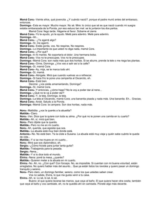 Mamá Cora.- Veinte años, qué jovencita. ¿Y cuándo nació?, porque el padre murió antes del embarazo,
entonces.
Dominga.- Esta es mayor. Mucho mayor. No sé. Mire: lo único que sé es que nació cuando mi suegra
estaba embarazada de la Porota, por eso estuvo tan mal: se le juntaron los dos partos.
Mamá Cora: llego tarde. Hágame el favor. Súbame el cierre.
Mamá Cora.- Yo te ayudo, yo te ayudo. Meté para adentro. Meté para adentro.
Dominga.- Ah...
Mamá Cora.- ¿Te agarré algo?
Dominga.- Sí, me agarró.
Mamá Cora.- Estás gorda, vos. No respires. No respires.
Dominga.- Lo importante es que usted no diga nada, mamá Cora.
Mamá Cora.- ¿Por qué?
Dominga.- A mi marido. No soportaría el dolor. Una hermana boba.
Mamá Cora.- Vos no te preocupes. Vos no te preocupes.
Dominga.- Mamá Cora: son nada más que dos horitas. Si se aburre, prende la tele o me riega las plantas.
Mamá Cora.- Oíme, Dominga. ¿Vos vas a salir así a la calle?
Dominga.- Sí, mamá Cora.
Mamá Cora.- Ay, mija, se te marca todo ahí.
Dominga.- Sí, mamá.
Mamá Cora.- Abrigate. Mirá que cuando vuelvas va a refrescar.
Dominga.- Si hace frío le pone una camperita al Oscarcito, eh.
Mamá Cora.- Está bien.
Decime: ¿vos estás amamantando, Dominga?
Dominga.- Sí, mamá Cora.
Mamá Cora.- Y entonces, ¿cómo hago? No le voy a poder dar al nene...
Dominga.- ¿Qué no le va a poder dar?
Mamá Cora.- Y, la teta, Dominga, la teta.
Dominga.- La teta al Oscarcito, mamá Cora; una bananita pisada y nada más. Una bananita. Eh... Gracias.
Mamá Cora.- Andá. Saludo a la Porota.
Dominga.- Mamá Cora: la campera. Son dos horitas, nada más.
Nora.- Matildita: ¿vos la querés a la abuelita?
Matilde.- Claro.
Nora.- Ven. Dice que la quiere con toda su alma. ¿Por qué no le ponen una camita en tu cuarto?
Matilde.- Ah, sí, mirá qué bien.
Nora.- Pero dijiste que la querés.
Matilde.- Pero no me en mi cuarto.
Nora.- Ah, querida, que egoista que sos.
Matilde.- La abuela está muy bien donde está.
Antonio.- No. No está bien. Ya la oíste a Susana. La abuela está muy vieja y quién sabe cuánto le queda
de vida...
Matilde.- Y si se me muere en mi cuarto...
Nora.- Mirá que sos diplomático, eh.
Sergio.- ¿Cómo hiciste para juntar tanta guita?
Matilde.- Trabajando para la pesada.
Sergio.- Nena...
Matilde.- Y si lo dice todo el mundo.
Elvira.- Nena: poné la mesa, ¿querés?
Matilde.- Quieren meter a la abuela en mi cuarto.
Elvira.- No. Ah, no. ¿Con qué? Con forceps. No, es imposible. Si cuentan con mi buena voluntad, están
arreglados. No quiero hablar más del asunto... Que ya están listos los ravioles y quiero pasar un domingo
tranquilo y sereno.
Nora.- Pero claro, un domingo familiar, sereno, como los que ustedes saben crear.
Vos no sabés, Elvira, lo que me gusta venir a tu casa.
Elvira.- Ah, si. Lo sé, lo sé, lo sé.
Bueno: el que quiera lavarse las manos, que vaya al baño. El que quiera hacer otra cosita, también
que vaya al baño y vos cambiate, eh, no te quedés ahí en camiseta. Ponete algo más decente.
 