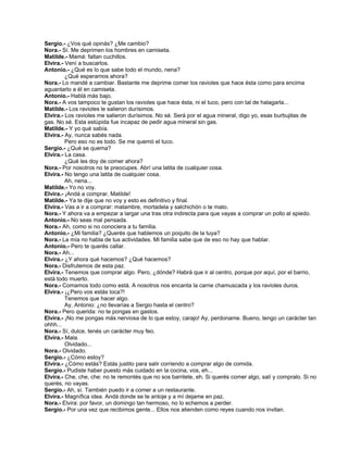 Sergio.- ¿Vos qué opinás? ¿Me cambio?
Nora.- Sí. Me deprimen los hombres en camiseta.
Matilde.- Mamá: faltan cuchillos.
Elvira.- Vení a buscarlos.
Antonio.- ¿Qué es lo que sabe todo el mundo, nena?
¿Qué esperamos ahora?
Nora.- Lo mandé a cambiar. Bastante me deprime comer los ravioles que hace ésta como para encima
aguantarlo a él en camiseta.
Antonio.- Hablá más bajo.
Nora.- A vos tampoco te gustan los ravioles que hace ésta, ni el tuco, pero con tal de halagarla...
Matilde.- Los ravioles le salieron durísimos.
Elvira.- Los ravioles me salieron durísimos. No sé. Será por el agua mineral, digo yo, esas burbujitas de
gas. No sé. Esta estúpida fue incapaz de pedir agua mineral sin gas.
Matilde.- Y yo qué sabía.
Elvira.- Ay, nunca sabés nada.
Pero eso no es todo. Se me quemó el tuco.
Sergio.- ¿Qué se quema?
Elvira.- La casa.
¿Qué les doy de comer ahora?
Nora.- Por nosotros no te preocupes. Abrí una latita de cualquier cosa.
Elvira.- No tengo una latita de cualquier cosa.
Ah, nena...
Matilde.- Yo no voy.
Elvira.- ¡Andá a comprar, Matilde!
Matilde.- Ya te dije que no voy y esto es definitivo y final.
Elvira.- Vas a ir a comprar: matambre, mortadela y salchichón o te mato.
Nora.- Y ahora va a empezar a largar una tras otra indirecta para que vayas a comprar un pollo al spiedo.
Antonio.- No seas mal pensada.
Nora.- Ah, como si no conociera a tu familia.
Antonio.- ¿Mi familia? ¿Querés que hablemos un poquito de la tuya?
Nora.- La mía no habla de tus actividades. Mi familia sabe que de eso no hay que hablar.
Antonio.- Pero te querés callar.
Nora.- Ah...
Elvira.- ¿Y ahora qué hacemos? ¿Qué hacemos?
Nora.- Disfrutemos de esta paz.
Elvira.- Tenemos que comprar algo. Pero, ¿dónde? Habrá que ir al centro, porque por aquí, por el barrio,
está todo muerto.
Nora.- Comamos todo como está. A nosotros nos encanta la carne chamuscada y los ravioles duros.
Elvira.- ¡¿Pero vos estás loca?!
Tenemos que hacer algo.
Ay, Antonio: ¿no llevarías a Sergio hasta el centro?
Nora.- Pero querida: no te pongas en gastos.
Elvira.- ¡No me pongas más nerviosa de lo que estoy, carajo! Ay, perdoname. Bueno, tengo un carácter tan
ohhh...
Nora.- Sí, dulce, tenés un carácter muy feo.
Elvira.- Mala.
Olvidado...
Nora.- Olvidado.
Sergio.- ¿Cómo estoy?
Elvira.- ¿Cómo estás? Estás justito para salir corriendo a comprar algo de comida.
Sergio.- Pudiste haber puesto más cuidado en la cocina, vos, eh...
Elvira.- Che, che, che: no te remontés que no sos barrilete, eh. Si querés comer algo, salí y compralo. Si no
querés, no vayas.
Sergio.- Ah, sí. También puedo ir a comer a un restaurante.
Elvira.- Magnífica idea. Andá donde se te antoje y a mí dejame en paz.
Nora.- Elvira: por favor, un domingo tan hermoso, no lo echemos a perder.
Sergio.- Por una vez que recibimos gente... Ellos nos atienden como reyes cuando nos invitan.
 