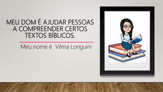 MEU DOM É AJUDAR PESSOAS
A COMPREENDER CERTOS
TEXTOS BÍBLICOS.
Meu nome é Vilma Longuini
 